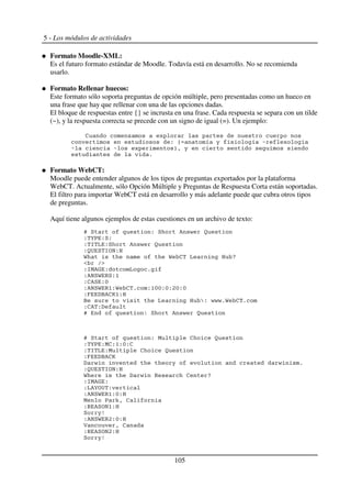 5 - Los módulos de actividades
Formato Moodle-XML:
Es el futuro formato estándar de Moodle. Todavía está en desarrollo. No se recomienda
usarlo.
Formato Rellenar huecos:
Este formato sólo soporta preguntas de opción múltiple, pero presentadas como un hueco en
una frase que hay que rellenar con una de las opciones dadas.
El bloque de respuestas entre {} se incrusta en una frase. Cada respuesta se separa con un tilde
(~), y la respuesta correcta se precede con un signo de igual (=). Un ejemplo:
2 M
' 5 . ! . 6 .
6 6 9" !
$
Formato WebCT:
Moodle puede entender algunos de los tipos de preguntas exportados por la plataforma
WebCT. Actualmente, sólo Opción Múltiple y Preguntas de Respuesta Corta están soportadas.
El filtro para importar WebCT está en desarrollo y más adelante puede que cubra otros tipos
de preguntas.
Aquí tiene algunos ejemplos de estas cuestiones en un archivo de texto:
H 7 ' 7 % & ,
' SA '7'
' > N '7 % & ,
',T 7 >8G'U
R R 2 N U +
'>C%P ' N $
'%G7R D7'3
'2%7 'K
'%G7R D3'R 2 $ '3KK'K'4K'K
'@ <0%2V3'U
0 N U W' &&&$R 2 $
'2% '<
H ' 7 % & ,
H 7 ' C 2 ,
' SA 'C2'3'K'2
' > N 'C 2 ,
'@ <0%2V
< & ! & $
',T 7 >8G'U
R < & D 2 +
'>C%P '
'N%S8T '
'%G7R D3'K'U
C A F" 2
'D %78G3'U
7 !1
'%G7R D4'K'U
X " 2
'D %78G4'U
7 !1
105
 