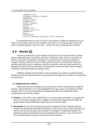 5 - Los módulos de actividades
'%G7R DB'3KK'U
P > "
'D %78GB'U
2 % & 1
'%G7R D:'K'U
N "
'D %78G:'U
7 !1
'%G7R DJ'K'U
7 !" %
'D %78GJ'U
7 !1
'2% '<
H ' C 2 ,
Es importante insistir en que los archivos que pueden ser objeto de importación son en
todos los casos archivos de texto. Si compone estos archivos con su procesador de textos de
oficina, recuerde que debe "Guardar como..." archivos de texto, no documentos normales.
$ "
Un Diario en Moodle es esencialmente un libro de notas, un espacio donde el alumno
puede ir apuntando datos, actividades realizadas o reflexiones. Estas notas son accesibles al
profesor, que puede comentarlas y calificarlas. Los usos docentes de un diario pueden ser
variados. Podemos ofrecerlo como un simple cuaderno de clase o de laboratorio. Puede ser
genérico para todo el curso o cuadernos específicos asociados a una actividad concreta. Por
ejemplo un cuaderno de notas asociado a un proyecto de construcción de un objeto (maqueta,
simulación, presentación artística, trabajo escrito).
También se puede utilizar el Diario como un objetivo en si mismo, un diario personal.
Tenemos así una actividad autoreflexiva para ejercitar la introspección, el análisis y la exposición
de argumentos.
a) configuración de un Diario
Como para todas las actividades, para crear un nuevo Diario hay que pasar al modo de
edición y seleccionar Diario en la lista desplegable de la caja agregar actividad de un bloque
temático. Esto nos llevará al formulario de configuración del mismo (Figura 90) donde
completaremos una serie de campos:
Nombre: es el nombre, corto e identificativo, con el que aparecerá el diario en la página del
curso. Conviene que sea descriptivo e indique si está asociado a alguna otra actividad. Se
pueden incluir marcas HTML para lograr efectos de estilo en el texto.
Descripción: Es un texto inicial que aparecerá en la página del diario. Está pensado para
contener una descripción del propósito del diario, el tipo de notas que se espera apuntar en el
mismo y las instrucciones que sean necesarias. Por ejemplo, es importante recordar a los
alumnos que daten manualmente las nuevas entradas (fecha y hora), ya que el diario no lo
hace automáticamente (solo pone la fecha de la última edición).
106
 