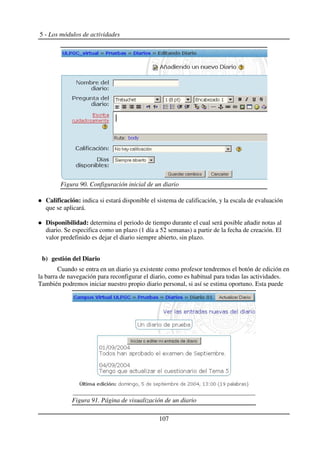 5 - Los módulos de actividades
Calificación: indica si estará disponible el sistema de calificación, y la escala de evaluación
que se aplicará.
Disponibilidad: determina el periodo de tiempo durante el cual será posible añadir notas al
diario. Se especifica como un plazo (1 día a 52 semanas) a partir de la fecha de creación. El
valor predefinido es dejar el diario siempre abierto, sin plazo.
b) gestión del Diario
Cuando se entra en un diario ya existente como profesor tendremos el botón de edición en
la barra de navegación para reconfigurar el diario, como es habitual para todas las actividades.
También podremos iniciar nuestro propio diario personal, si así se estima oportuno. Esta puede
107
Figura 90. Configuración inicial de un diario
Figura 91. Página de visualización de un diario
 
