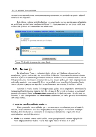 5 - Los módulos de actividades
ser una forma conveniente de mantener nuestras propias notas, recordatorios y apuntes sobre el
desarrollo del asignatura.
Esta página contiene también el enlace ver las entradas nuevas, que da acceso a la página
de revisión de los diarios de los alumnos (Figura 92). Aquí podremos leer sus notas, emitir una
calificación y añadir un comentario a sus anotaciones.
$ (
En Moodle una Tarea es cualquier trabajo, labor o actividad que asignamos a los
estudiantes y que no está cubierta por otro módulo de Moodle. Típicamente los alumnos han de
devolver el producto de su trabajo como un fichero de ordenador: un documento de texto con un
trabajo escrito, una presentación con diapositivas, una imagen gráfica, un video, un programa de
ordenador: cualquier cosa susceptible de ser encapsulada como un archivo informático. Según
sea su asignatura, póngase de acuerdo con sus alumnos en los formatos de archivo a utilizar.
También es posible utilizar Moodle para tareas que no tienen un producto informatizable
(una actuación artística, una maqueta etc.). En este caso la Tarea será un lugar en la página del
curso donde se especifican las instrucciones para realizar el trabajo asignado y donde , una vez
evaluada la tarea consignaremos las calificaciones de la misma, de forma que sean accesibles vía
el Campus virtual.
a) creación y configuración de una tarea
Como para todas las actividades, para crear una nueva tarea hay que pasar al modo de
edición y seleccionar tarea en la lista desplegable de la caja agregar actividad de un bloque
temático. Esto nos llevará al formulario de configuración de la misma (Figura 93), donde
completaremos una serie de campos:
Título: es el nombre, corto e identificativo, con el que aparecerá la tarea en la página del
curso. Se pueden incluir marcas HTML para lograr efectos de estilo en el texto.
108
Figura 92. Gestión de respuestas en un diario
 