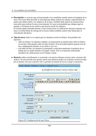 5 - Los módulos de actividades
Descripción: es un texto que será presentado a los estudiante cuando entren en la página de la
tarea. Este texto debe describir la actividad que deben realizar los alumno, especificando los
puntos que deben cubrir y los objetivos de la tarea. También debe indicar las instrucciones
necesarias para realizar la tarea correctamente. Es muy recomendable que indique aquí en
tamaño y el formato de los archivos que han de enviar los alumnos.
El sistema añade automáticamente a estas instrucciones la calificación máxima asignada a la
tarea y la fecha límite de entrega de la misma (indica también cuantos días faltan para el
vencimiento del plazo).
Tipo de tarea: indica si se espera que los alumnos envíen un fichero. Son posibles dos
opciones:
subir un fichero: los alumnos tendrán a su disposición un interfaz para subir un fichero
al servidor. Sólo pueden subir un único fichero. Si la actividad requiere generar más de
uno, simplemente reúnalos en un archivo zip o tar.
actividad off-line: los alumnos le entregarán a usted personalmente el producto de su
trabajo por un medio distinto al Campus virtual. Tras su evaluación usted podrá
introducir las calificaciones en el Campus virtual.
Reenvio: indica sencillamente si se permite o no que los alumnos envíen varias versiones del
archivo. Si está activada esta opción, usted como profesor podrá ver la última versión enviada
por el alumno. En caso contrario sólo se permite un intento de envío y luego se desactiva.
109
Figura 93. Configuración de una Tarea
 