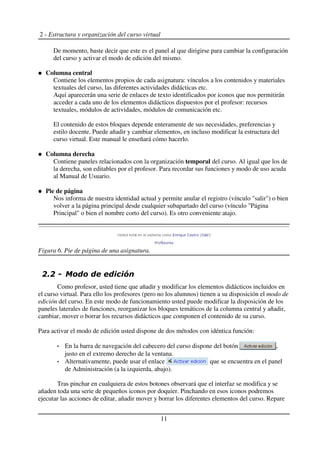 2 - Estructura y organización del curso virtual
De momento, baste decir que este es el panel al que dirigirse para cambiar la configuración
del curso y activar el modo de edición del mismo.
Columna central
Contiene los elementos propios de cada asignatura: vínculos a los contenidos y materiales
textuales del curso, las diferentes actividades didácticas etc.
Aquí aparecerán una serie de enlaces de texto identificados por iconos que nos permitirán
acceder a cada uno de los elementos didácticos dispuestos por el profesor: recursos
textuales, módulos de actividades, módulos de comunicación etc.
El contenido de estos bloques depende enteramente de sus necesidades, preferencias y
estilo docente. Puede añadir y cambiar elementos, en incluso modificar la estructura del
curso virtual. Este manual le enseñará cómo hacerlo.
Columna derecha
Contiene paneles relacionados con la organización temporal del curso. Al igual que los de
la derecha, son editables por el profesor. Para recordar sus funciones y modo de uso acuda
al Manual de Usuario.
Pie de página
Nos informa de nuestra identidad actual y permite anular el registro (vínculo "salir") o bien
volver a la página principal desde cualquier subapartado del curso (vínculo "Página
Principal" o bien el nombre corto del curso). Es otro conveniente atajo.
Como profesor, usted tiene que añadir y modificar los elementos didácticos incluidos en
el curso virtual. Para ello los profesores (pero no los alumnos) tienen a su disposición el modo de
edición del curso. En este modo de funcionamiento usted puede modificar la disposición de los
paneles laterales de funciones, reorganizar los bloques temáticos de la columna central y añadir,
cambiar, mover o borrar los recursos didácticos que componen el contenido de su curso.
Para activar el modo de edición usted dispone de dos métodos con idéntica función:
En la barra de navegación del cabecero del curso dispone del botón ,
justo en el extremo derecho de la ventana.
Alternativamente, puede usar el enlace que se encuentra en el panel
de Administración (a la izquierda, abajo).
Tras pinchar en cualquiera de estos botones observará que el interfaz se modifica y se
añaden toda una serie de pequeños iconos por doquier. Pinchando en esos iconos podremos
ejecutar las acciones de editar, añadir mover y borrar los diferentes elementos del curso. Repare
11
Figura 6. Pie de página de una asignatura.
 