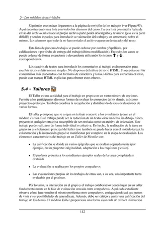 5 - Los módulos de actividades
Siguiendo este enlace llegaremos a la página de revisión de los trabajos (ver Figura 95).
Aquí encontraremos una lista con todos los alumnos del curso. En esa lista constará la fecha de
envío del archivo, un enlace al propio archivo parte poder descargarlo y revisarlo (¡esa es la parte
difícil!) y sendos espacios para introducir su valoración del trabajo y un comentario sobre el
mismo. Los alumnos que todavía no han enviado el archivo aparecen destacados del resto.
Esta lista de personas/trabajos se puede ordenar por nombre y/apellidos, por
calificaciones o por fecha de entrega del trabajo(última modificación). En todos los casos se
puede ordenar de forma ascendente o descendente utilizando los iconos y
correspondientes.
Los cuadros de textos para introducir los comentarios al trabajo están pensados para
escribir textos relativamente simples. No disponen del editor de texto HTML. Si necesita escribir
comentarios más elaborados, con formatos de caracteres y listas o tablas para estructura el texto,
puede usar marcas HTML explicitas para obtener estos efectos.
$! (
El Taller es una actividad para el trabajo en grupo con un vasto número de opciones.
Permite a los participantes diversas formas de evaluar los proyectos de los demás, así como
proyectos-prototipo. También coordina la recopilación y distribución de esas evaluaciones de
varias formas.
El taller presupone que se asigna un trabajo concreto a los estudiantes (como en el
módulo Tarea). Este trabajo puede ser la redacción de un texto sobre un tema, un dibujo, video,
proyecto o cualquier otra cosa susceptible de ser enviada como un archivo de ordenador. Este
trabajo puede realizarse de forma individual o colectiva. De hecho, la realización de la tarea en
grupo no es el elemento principal del taller (eso también se puede hacer con el módulo tarea), la
colaboración y la interacción grupal se manifiestan por completo en la etapa de evaluación. Los
elementos característicos del trabajo en un Taller de Moodle son:
La calificación se divide en varios epígrafes que se evalúan separadamente (por
ejemplo, en un proyecto: originalidad, adaptación a los requisitos y coste).
El profesor presenta a los estudiantes ejemplos reales de la tarea completada y
evaluada
La evaluación se realiza por los propios compañeros
Las evaluaciones propias de los trabajos de otros son, a su vez, una importante tarea
evaluable por el profesor.
Por lo tanto, la interacción en el grupo y el trabajo colaborativo tienen lugar en un taller
fundamentalmente en la fase de evaluación cruzada entre compañeros. Aquí cada estudiante
observa cómo han resuelto el mismo problema otros compañeros, enriqueciendo así sus puntos
de vista y sus posibilidades de aprendizaje. Además, debe ser crítico y emitir una calificación del
trabajo de los demás. El módulo Taller proporciona una forma avanzada de ofrecer instrucción
112
 