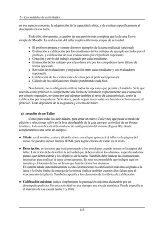 5 - Los módulos de actividades
en ese aspecto concreto, la adquisición de la capacidad crítica, y de evaluar específicamente el
desempeño en esa tarea.
Todo ello, obviamente, a cambio de una gestión más compleja que la de una Tarea
simple de Moodle. La realización del taller implica diferentes etapas de actividad:
El profesor prepara y somete diversos ejemplos de la tarea realizada (opcional)
Evaluación y calificación por los estudiantes de los trabajos de ejemplo enviados por el
profesor, y calificación de esas evaluaciones por el profesor (opcional).
Creación y envío del trabajo asignado por cada estudiante.
Evaluación de los trabajos por el profesor y/o por los compañeros (esto último de
forma opcional).
Revisión de evaluaciones y negociación entre cada estudiante y sus evaluadores
(opcional).
Calificación de las evaluaciones de otros por el profesor (opcional).
Cálculo de las calificaciones finales ponderando cada fase.
No obstante, no es obligatorio utilizar todas las opciones que permite el módulo. Si lo que
necesita como profesor es simplemente una forma de introducir explícitamente una evaluación
por criterio separados, no tiene por qué adoptar también el resto de características, como la
calificación por compañeros. Si lo desea, puede seguir reservando esa función exclusivamente al
profesor. Todo dependerá de la asignatura y el tema del taller.
a) creación de un Taller
Como para todas las actividades, para crear un nuevo Taller hay que pasar al modo de
edición y seleccionar taller en la lista desplegable de la caja agregar actividad de un bloque
temático. Esto nos llevará al formulario de configuración del mismo (Figura 96), donde
completaremos una serie de campos:
Título: es el nombre, corto e identificativo, con el que aparecerá el taller en la página del
curso. Se pueden incluir marcas HTML para lograr efectos de estilo en el texto.
Descripción: es un texto que será presentado a los estudiante cuando entren en la página del
taller. Este texto debe describir la actividad que deben realizar los alumnos, especificando los
puntos que deben cubrir y los objetivos de la tarea. También debe indicar las instrucciones
necesarias para realizar la tarea correctamente. Es muy recomendable que indique aquí en
tamaño y el formato de los archivos que han de enviar los alumnos.
El sistema añade automáticamente a estas instrucciones la calificación máxima asignada a la
tarea y la fecha límite de entrega de la misma (indica también cuantos días faltan para el
vencimiento del plazo). También especifica los elementos de la rúbrica de calificación.
Calificación máxima: indica simplemente la puntuación máxima alcanzable por un
desempeño perfecto. En esta actividad se usa siempre una escala numérica. Puede especificar
el máximo de esa escala (entre 1 y 100).
113
 