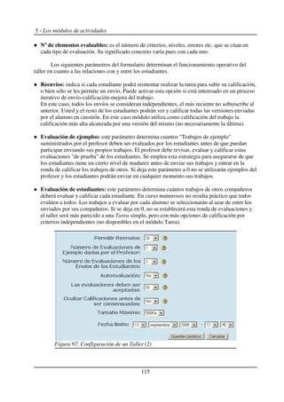 5 - Los módulos de actividades
Nº de elementos evaluables: es el número de criterios, niveles, errores etc. que se citan en
cada tipo de evaluación. Su significado concreto varía pues con cada uno.
Los siguientes parámetros del formulario determinan el funcionamiento operativo del
taller en cuanto a las relaciones con y entre los estudiantes.
Reenvios: indica si cada estudiante podrá reintentar realizar la tarea para subir su calificación,
o bien sólo se les permite un envío. Puede activar esta opción si está interesado en un proceso
iterativo de envío-calificación-mejora del trabajo.
En este caso, todos los envíos se consideran independientes, el más reciente no sobrescribe al
anterior. Usted y el resto de los estudiantes podrán ver y calificar todas las versiones enviadas
por el alumno en cuestión. En este caso módulo utiliza como calificación del trabajo la
calificación más alta alcanzada por una versión del mismo (no necesariamente la última).
Evaluación de ejemplos: este parámetro determina cuantos "Trabajos de ejemplo"
suministrados por el profesor deben ser evaluados por los estudiantes antes de que puedan
participar enviando sus propios trabajos. El profesor debe revisar, evaluar y calificar estas
evaluaciones "de prueba" de los estudiantes. Se emplea esta estrategia para asegurarse de que
los estudiantes tiene un cierto nivel de madurez antes de enviar sus trabajos y entrar en la
ronda de calificar los trabajos de otros. Si deja este parámetro a 0 no se utilizarán ejemplos del
profesor y los estudiantes podrán enviar en cualquier momento sus trabajos.
Evaluación de estudiantes: este parámetro determina cuántos trabajos de otros compañeros
deberá evaluar y calificar cada estudiante. En curso numerosos no resulta práctico que todos
evalúen a todos. Los trabajos a evaluar por cada alumno se seleccionarán al azar de entre los
enviados por sus compañeros. Si se deja en 0, no se establecerá esta ronda de evaluaciones y
el taller será más parecido a una Tarea simple, pero con más opciones de calificación por
criterios independientes (no disponibles en el módulo Tarea).
115
Figura 97. Configuración de un Taller (2)
 