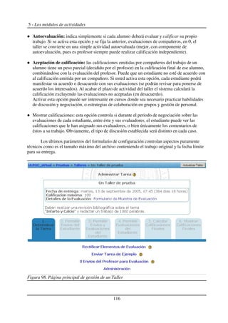 5 - Los módulos de actividades
Autoevaluación: indica simplemente si cada alumno deberá evaluar y calificar su propio
trabajo. Si se activa esta opción y se fija la anterior, evaluaciones de compañeros, en 0, el
taller se convierte en una simple actividad autoevaluada (mejor, con componente de
autoevaluación, pues es profesor siempre puede realizar calificación independiente).
Aceptación de calificación: las calificaciones emitidas por compañeros del trabajo de un
alumno tiene un peso parcial (decidido por el profesor) en la calificación final de ese alumno,
combinándose con la evaluación del profesor. Puede que un estudiante no esté de acuerdo con
al calificación emitida por un compañero. Si usted activa esta opción, cada estudiante podrá
manifestar su acuerdo o desacuerdo con sus evaluaciones (se podrán revisar para ponerse de
acuerdo los interesados). Al acabar el plazo de actividad del taller el sistema calculará la
calificación excluyendo las evaluaciones no aceptadas (en desacuerdo).
Activar esta opción puede ser interesante en cursos donde sea necesario practicar habilidades
de discusión y negociación, o estrategias de colaboración en grupos y gestión de personal.
Mostrar calificaciones: esta opción controla si durante el periodo de negociación sobre las
evaluaciones de cada estudiante, entre éste y sus evaluadores, el estudiante puede ver las
calificaciones que le han asignado sus evaluadores, o bien únicamente los comentarios de
éstos a su trabajo. Obviamente, el tipo de discusión establecida será distinto en cada caso.
Los últimos parámetros del formulario de configuración controlan aspectos puramente
técnicos como es el tamaño máximo del archivo conteniendo el trabajo original y la fecha límite
para su entrega.
116
Figura 98. Página principal de gestión de un Taller
 