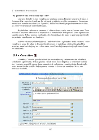 5 - Los módulos de actividades
b) gestión de una actividad de tipo Taller
Una tarea de taller es más compleja que una tarea normal. Requiere una serie de pasos o
fases que debe controlar el profesor. La página de gestión de un taller muestra estas fases como
una serie de pestañas sucesivas (ver Figura 98). Puede ir activando progresivamente estas fases,
así como volver atrás en un momento dado.
Según la fase en la que se encuentre el taller serán necesarias unas acciones u otras. Estas
acciones o funciones adecuadas se muestran en la parte inferior de la pantalla como hiperenlaces.
Cuando cambie de fase también cambiarán estos hiperenlaces. Lo mejor es que vaya recorriendo
las pestañas y explorando sus funciones.
Siempre tendrá disponible el enlace "Administración". Siguiéndolo podrá tener una visión
completa (y larga) del taller: la descripción del mismo, el método de calificación aplicable y
accesos a todos los trabajos y sus evaluaciones, tanto los trabajos suyos de ejemplo como los de
los estudiantes.
$$
El módulo Consultas permite realizar encuestas rápidas y simples entre los miembros
(estudiantes y profesores) de la asignatura virtual. Es un modo de pulsar la opinión en un tema
muy concreto, resumible en una única pregunta o de realizar una votación rápida. Por ejemplo,
poner a votación dos posibles fechas para un examen, o el tema par un debate. No es una
actividad evaluable.
117
Figura 99. Configuración de una Consulta (1).
 