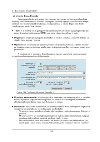 5 - Los módulos de actividades
a) creación de una Consulta
Como para todas las actividades, para crear una nueva tarea hay que pasar al modo de
edición y seleccionar consulta en la lista desplegable de la caja agregar actividad de un bloque
temático. Esto nos llevará al formulario de configuración de la misma (Figura 99), donde
completaremos una serie de campos:
Título: es el nombre con el que aparecerá identificada la Consulta en la página principal del
curso. Se pueden incluir marcas HTML para lograr efectos de estilo en el texto.
Pregunta: es el texto de la pregunta planteada o la cuestión sometida a votación. Debería ser
simple, clara, unívoca y concisa
Opciones: son las opciones de respuesta posibles a la pregunta planteada. Tiene un máximo
de 6 opciones, pero no tiene que usarlas todas obligatoriamente. Las opciones en blanco no se
presentarán.
A continuación el formulario de configuración muestra una serie de parámetros para
personalizar el comportamiento de la consulta.
Restringir temporalmente: permite especificar un periodo concreto para realizar la votación.
Pasado el plazo no se podrán marcar opciones. Si necesita un consulta permanentemente
abierta simplemente fije un plazo muy distante en el tiempo.
Publicación: indica cómo se mostrarán los resultados al resto de los participantes (el profesor
siempre ve los resultados en vivo). Hay cuatro posibilidades:
No mostrar: no presenta los resultados a los estudiante en ningún momento. Sólo para el
profesor.
Mostrar siempre: los resultados acumulados en cada momento se muestran a cualquier
estudiante, independiente mente de que haya votado ya o no.
Mostar después de votar: sólo muestra los resultados acumulados si el estudiante que
accede ya ha votado en esta consulta. Obviamente, estos resultados sólo son "secretos"
118
Figura 100. Configuración de una Consulta (2).
 