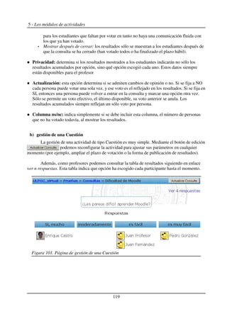 5 - Los módulos de actividades
para los estudiantes que faltan por votar en tanto no haya una comunicación fluida con
los que ya han votado.
Mostrar después de cerrar: los resultados sólo se muestran a los estudiantes después de
que la consulta se ha cerrado (han votado todos o ha finalizado el plazo hábil).
Privacidad: determina si los resultados mostrados a los estudiantes indicarán no sólo los
resultados acumulados por opción, sino qué opción escogió cada uno. Estos datos siempre
están disponibles para el profesor
Actualización: esta opción determina si se admiten cambios de opinión o no. Si se fija a NO
cada persona puede votar una sola vez, y ese voto es el reflejado en los resultados. Si se fija en
SI, entonces una persona puede volver a entrar en la consulta y marcar una opción otra vez.
Sólo se permite un voto efectivo, el último disponible, su voto anterior se anula. Los
resultados acumulados siempre reflejan un sólo voto por persona.
Columna ns/nc: indica simplemente si se debe incluir esta columna, el número de personas
que no ha votado todavía, al mostrar los resultados.
b) gestión de una Cuestión
La gestión de una actividad de tipo Cuestión es muy simple. Mediante el botón de edición
podemos reconfigurar la actividad para ajustar sus parámetros en cualquier
momento (por ejemplo, ampliar el plazo de votación o la forma de publicación de resultados).
Además, como profesores podemos consultar la tabla de resultados siguiendo en enlace
ver n respuestas. Esta tabla indica que opción ha escogido cada participante hasta el momento.
119
Figura 101. Página de gestión de una Cuestión
 