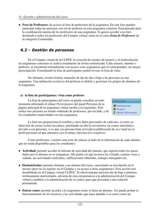 6 - Gestión y administración del curso
Foro de Profesores: da acceso al foro de profesores de la asignatura. En este foro pueden
participar todas las personas con rol de profesor en esta asignatura concreta. Está pensado para
la coordinación interna de los profesores de una asignatura. Si quiere acceder a un foro
destinado a todos los profesores del Campus virtual, entre en el curso Zona de Profesores de
la categoría Comunidad.
+ ,
En el Campus virtual de la ULPGC la creación de cuentas de usuario y al matriculación
en asignaturas concretas se realiza usualmente de forma centralizada. Cada usuario, alumno o
profesor, se encontrará normalmente con acceso a las asignaturas que el corresponden, sin mayor
preocupación. Consultando la lista de participantes podrá revisar su lista de clase.
No obstante, existen formas manuales de dar de alta o baja a las personas en una
asignatura. Una atribución exclusiva del profesor es definir y gestionar los grupos de alumnos de
la asignatura.
a) la lista de participantes: vista como profesor
La lista de participantes del curso se puede consultar en todo
momento utilizando el enlace Participantes del panel Personas de la
página principal de la asignatura virtual (arriba a la izquierda). Este
enlace nos presenta un listado ordenado de profesores, por un lado, y de
los estudiantes matriculados en esta asignatura.
La lista nos proporciona el nombre y otros datos personales de cada uno, sí como su
dirección de correo (como un enlace, pinchando en ella le enviaremos un correo electrónico
privado a esa persona), si es que esa persona tiene activada la publicación de su e-mail en su
perfil personal (al que entramos con el enlace información completa).
Como profesores, veremos una serie de enlaces al lado de la información de cada alumno
que no están disponibles para los estudiantes:
Actividad: permite acceder al informe de actividad del alumno, que registra todos los pasos
dados por el alumno en su asignatura. Ahí podrá ver qué recursos ha visitado, cuantas veces y
cuándo, las actividades realizadas, calificaciones obtenidas, trabajos entregados etc.
Desmatricular: permite eliminar a un alumno del curso, cancelando su inscripción en el
mismo (pero no su registro en el Campus y su acceso a otras asignaturas). Esta acción está
desabilitada en el Campus virtual ULPGC. Si efectivamente necesita dar de baja a alumnos
erróneamente matriculados, advierta de esta circunstancia a la administración del Campus
virtual y también a la administración de su centro, para que procedan a una solución
permanente.
Entrar como: permite acceder a la asignatura como si fuera un alumno. Así puede probar el
funcionamiento de los recursos y las actividades que haya añadido a su curso como un
122
 