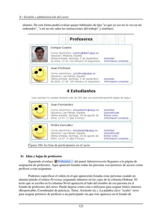 6 - Gestión y administración del curso
alumno. De esta forma podrá evaluar quejas habituales de tipo "es que yo eso no lo veo en mi
ordenador", "a mi no me salen las instrucciones del trabajo" y similares.
b) Altas y bajas de profesores
Siguiendo el enlace del panel Administración llegamos a la página de
asignación de profesores. Aquí aparecen listadas todas las personas con permisos de acceso como
profesor a esta asignatura.
Podemos especificar el orden en el que aparecerán listadas estas personas cuando un
alumno pinche el enlace Personas asignando números en las cajas de la columna Ordenar. El
texto que se escriba en la columna Nivel aparecerá al lado del nombre de esa persona en el
listado de profesores del curso. Puede dejarse como está o utilizarse para asignar títulos internos
(Responsable, Coordinador de prácticas, Tutor, Asistente etc.). La palabra clave "oculto" sirve
para asignar permisos de profesor a un participante sin que éste aparezca en el listado de
123
Figura 104. La lista de participantes en el curso
 