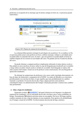 6 - Gestión y administración del curso
profesores (a excepción de los mensajes que él mismo coloque en foros etc, su presencia pasará
inadvertida.)
La columna Editar permite restringir los privilegios de un profesor. Si se establece en No,
esa persona podrá actuar como profesor en foros, calificar mensajes, trabajos y actividades pero
no podrá editar el contenido del curso. Es decir , que este profesor no podrá añadir ni borrar ni
cambiar ninguno de los recursos ni actividades del curso. No pueden activar el modo de edición
del curso.
Se puede eliminar a cualquier profesor simplemente utilizando el enlace Quitar profesor.
Para añadir un nuevo profesor al curso, utilice la caja de búsqueda para localizarlo por su nombre
y luego utilice en enlace Añadir profesor al lado de su nombre. Esta búsqueda se realiza sólo
entre usuarios del Campus virtual con rol de profesor (como usted mismo). En esta búsqueda no
aparecerán estudiantes.
No obstante las asignaciones de profesores a los cursos están vinculadas directamente a la
base de datos de titulaciones y asignaturas de la ULPGC. Los datos de Moodle se se sincroniza
periódicamente con esta base de datos, lo que significa que muy probablemente los cambios
manuales se perderán. Si necesita dar de alta o baja a alguna persona como profesor,
comuníquelo mejor a la administración del Campus virtual para proceder a realizar unos cambios
más permanentes.
c) Altas y bajas de estudiantes
Siguiendo el enlace del panel Administración llegamos a la página de
asignación de estudiantes. con la cual puede dar de alta o de baja a uno o varios estudiantes en
bloque. Normalmente NO debería necesitar entrar en esta página. Por favor, NO haga cambios
cambios manuales de alta o baja de alumnos en una asignatura. Esta opción se ha deshabilitado
en el Campus virtual de la ULPGC. Si efectivamente necesita dar de baja a alumnos
124
Figura 105. Página de asignación de profesores
 