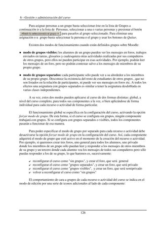 6 - Gestión y administración del curso
Para asignar personas a un grupo basta seleccionar éste en la lista de Grupos a
continuación ir a la lista de Personas, seleccionar a una o varias personas y presionar el botón
para pasarlos al grupo seleccionado. Para eliminar una
asignación o u grupo basta seleccionar la persona o el grupo y usar los botones de Quitar.
Existen dos modos de funcionamiento cuando están definidos grupos sobre Moodle:
modo de grupos visibles: los alumnos de un grupo pueden ver los mensajes en foros, trabajos
enviados en tareas, glosarios y cualesquiera otras actividades realizadas por sus compañeros
de otros grupos, pero ellos no pueden participar en esas actividades. Por ejemplo, podrán leer
los mensajes de un foro, pero no podrán contestar salvo a los mensajes de miembros de su
propio grupo.
modo de grupos separados: cada participante sólo puede ver a su alrededor a los miembros
de su propio grupo. Desconoce la existencia del resto de estudiantes de otros grupos , que no
son listados en la relación de participantes, ni puede ver sus mensajes en foros etc. A todos los
efectos una asignatura con grupos separados es similar a tener la asignatura desdoblada en
varias clases independientes.
A su vez, estos dos modos pueden aplicarse al curso de dos formas distintas: global, a
nivel del curso completo, para todos sus componentes a la vez, o bien aplicándose de forma
individual para cada recurso o actividad de forma particular.
El funcionamiento global se especifica en la configuración del curso, activando la opción
forzar modo de grupo. De esta forma, si el curso se configura sin grupos, ningún componente
trabajará con grupos. Si se configura con grupos separados o visibles, todos los componentes
pasarán a funcionar de esa manera.
Para poder especificar el modo de grupo por separado para cada recurso o actividad debe
desactivarse la opción forzar modo de grupo en la configuración del curso. Así, cada componente
adquirirá el modo de grupo que esté activo en el momento de la creación del recurso o actividad.
Por ejemplo, si queremos crear tres foros, uno general para todos los alumnos, uno privado
donde los miembros de un grupo sólo puedan leer y responder a los mensajes de otros miembros
de su grupo y un tercero donde cada alumno vea los mensajes de todos sus compañeros pero sólo
puedas responder a los de su grupo, lo que haremos es, sucesivamente:
reconfigurar el curso como "sin grupos", y crear el foro, que será general
reconfigurar el curso como "grupos separados", y crear un foro, que será privado
reconfigurar el curso como "grupos visibles", y crear un foro, que será semiprivado
volver a reconfigurar el curso como "sin grupos"
El comportamiento de cara a grupos de cada recurso o actividad del curso se indica en el
modo de edición por una serie de iconos adicionales al lado de cada componente:
126
 