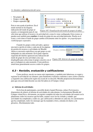 6 - Gestión y administración del curso
Sin grupos:
Grupos visibles:
Grupos separados:
Esto es una ayuda al profesor. En el
modo normal no da ninguna
indicación del modo de grupo al
usuario, es transparente para él, tan
sólo tiene que utilizar el recurso o la actividad tal y como le viene configurada. Estos iconos se
pueden usar también para cambiar el modo de grupo de una actividad particular. Pinche en el
icono y verá cómo el modo de grupo cambia cíclicamente entre los ajustes sin grupos/grupos
visibles/grupos separados.
Cuando los grupos están activados, aparece
una nueva opción en todas y cada una de las páginas
de gestión de recursos y actividades de Moodle.
Ahora es necesario especificar con qué grupo se está
trabajando en cada momento. En la parte superior
izquierda del interfaz aparecerá una indicación del
modo de grupo de esta actividad y una caja
desplegable para seleccionar el grupo concreto con el
que se trabajará en cada momento. Como profesor,
usted tiene generalmente acceso a todos los grupos.
+ % 5 6 5 7
Como profesor, una de sus tareas más importantes, y también más laboriosas, es seguir y
registrar la actividad de sus alumnos, para finalmente evaluarlos conforme a unos ciertos criterios
y asignarles una calificación según una escala de su elección. Moodle proporciona herramientas
para que esta actividad docente sea más llevadera en el Campus virtual.
a) Informe de actividades
En la lista de participantes, accesible desde el panel Personas, enlace Participantes,
disponemos de enlaces al informe de actividades de cada alumno. La herramienta Moodle del
Campus virtual lleva, obviamente, un registro completo de todas las actividades del usuario en la
plataforma: todos los recursos que ha leído, cuantas veces los ha visitado y cuándo, que
actividades ha completado y cuáles no, que calificación a obtenido en cada una, los cuestionarios
que ha completado, todos los mensajes que ha mandado a foros, entradas de diarios y de
glosarios. Absolutamente todo.
127
Figura 107. Visualización del modo de grupos al editar
Figura 108. Selector de grupo de trabajo
 