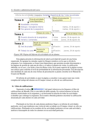 6 - Gestión y administración del curso
Esta página presenta la información de toda la actividad del usuario de una forma
organizada. Se agrupan las entradas según los bloques temáticos en los que se divida la
asignatura. Los componentes se listan como hiperenlaces que permiten acceder directamente a
las páginas de gestión de cada uno de ellos y se indica el número de visitas, la calificación
obtenida, en su caso, y las fecha y hora de última visita. En la parte superior de la página existen
uno enlaces para controlar el nivel de profundidad de la información presentada. Una descripción
más detallada de cada una de estas formas de presentación se puede consultar en le Manual de
Usuario de Moodle.
El informe de actividades es pues la página a consultar si uno quiere tener una visión
completa del trabajo del alumno en el Campus virtual, no sólo de sus calificaciones.
b) Libro de calificaciones
Siguiendo el enlace del panel Administración llegamos al libro de
calificaciones de Moodle. Éste es una tabla de doble entrada. En vertical tenemos la lista de
alumnos matriculados en la asignatura, y en horizontal la relación de todas las actividades
evaluables que contenga la asignatura. En la matriz obtenida podemos encontrar la calificación
alcanzada por cada alumno en cada actividad.
Pinchando en las fotos de cada alumno podremos llegar a su informe de actividades
particular, con lo que tendremos una visión de todo su trabajo en el Campus virtual, no sólo sus
calificaciones. Pinchando en los nombres de las actividades podremos revisar cada actividad y
analizar el desempeño de todos los alumnos en esa actividad particular.
128
Figura 109. Página del Informe de actividades de un alumno
Modos de presentación
de actividades
Lista de actividades
como hiperenlaces
Fecha de última visita
Número de visitas
Detalle de actividades
calificadas
Acceso a la
actividad
 