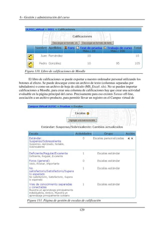 6 - Gestión y administración del curso
El libro de calificaciones se puede exportar a nuestro ordenador personal utilizando los
botones al efecto. Se puede descargar como un archivo de texto (columnas separadas por
tabuladores) o como un archivo de hoja de cálculo (MS_Excel .xls). No se pueden importar
calificaciones a Moodle, para crear una columna de calificaciones hay que crear una actividad
evaluable en la página principal del curso. Precisamente para eso existen Tareas off-line,
asociación a un archivo producto, para permitir llevar un registro en el Campus virtual de
129
Figura 110. Libro de calificaciones de Moodle
Figura 111. Página de gestión de escalas de calificación
 