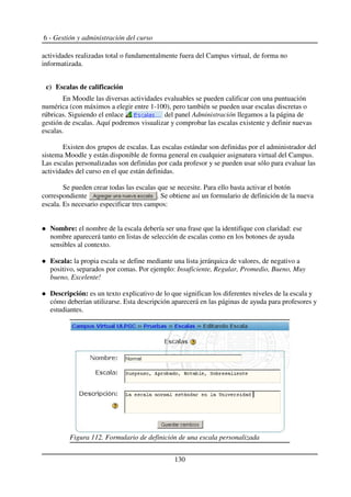 6 - Gestión y administración del curso
actividades realizadas total o fundamentalmente fuera del Campus virtual, de forma no
informatizada.
c) Escalas de calificación
En Moodle las diversas actividades evaluables se pueden calificar con una puntuación
numérica (con máximos a elegir entre 1-100), pero también se pueden usar escalas discretas o
rúbricas. Siguiendo el enlace del panel Administración llegamos a la página de
gestión de escalas. Aquí podremos visualizar y comprobar las escalas existente y definir nuevas
escalas.
Existen dos grupos de escalas. Las escalas estándar son definidas por el administrador del
sistema Moodle y están disponible de forma general en cualquier asignatura virtual del Campus.
Las escalas personalizadas son definidas por cada profesor y se pueden usar sólo para evaluar las
actividades del curso en el que están definidas.
Se pueden crear todas las escalas que se necesite. Para ello basta activar el botón
correspondiente . Se obtiene así un formulario de definición de la nueva
escala. Es necesario especificar tres campos:
Nombre: el nombre de la escala debería ser una frase que la identifique con claridad: ese
nombre aparecerá tanto en listas de selección de escalas como en los botones de ayuda
sensibles al contexto.
Escala: la propia escala se define mediante una lista jerárquica de valores, de negativo a
positivo, separados por comas. Por ejemplo: Insuficiente, Regular, Promedio, Bueno, Muy
bueno, Excelente!
Descripción: es un texto explicativo de lo que significan los diferentes niveles de la escala y
cómo deberían utilizarse. Esta descripción aparecerá en las páginas de ayuda para profesores y
estudiantes.
130
Figura 112. Formulario de definición de una escala personalizada
 