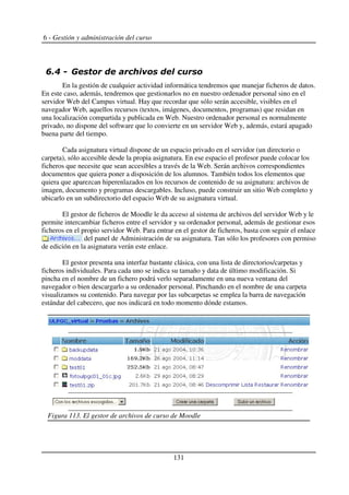 6 - Gestión y administración del curso
+! , 5
En la gestión de cualquier actividad informática tendremos que manejar ficheros de datos.
En este caso, además, tendremos que gestionarlos no en nuestro ordenador personal sino en el
servidor Web del Campus virtual. Hay que recordar que sólo serán accesible, visibles en el
navegador Web, aquellos recursos (textos, imágenes, documentos, programas) que residan en
una localización compartida y publicada en Web. Nuestro ordenador personal es normalmente
privado, no dispone del software que lo convierte en un servidor Web y, además, estará apagado
buena parte del tiempo.
Cada asignatura virtual dispone de un espacio privado en el servidor (un directorio o
carpeta), sólo accesible desde la propia asignatura. En ese espacio el profesor puede colocar los
ficheros que necesite que sean accesibles a través de la Web. Serán archivos correspondientes
documentos que quiera poner a disposición de los alumnos. También todos los elementos que
quiera que aparezcan hiperenlazados en los recursos de contenido de su asignatura: archivos de
imagen, documento y programas descargables. Incluso, puede construir un sitio Web completo y
ubicarlo en un subdirectorio del espacio Web de su asignatura virtual.
El gestor de ficheros de Moodle le da acceso al sistema de archivos del servidor Web y le
permite intercambiar ficheros entre el servidor y su ordenador personal, además de gestionar esos
ficheros en el propio servidor Web. Para entrar en el gestor de ficheros, basta con seguir el enlace
del panel de Administración de su asignatura. Tan sólo los profesores con permiso
de edición en la asignatura verán este enlace.
El gestor presenta una interfaz bastante clásica, con una lista de directorios/carpetas y
ficheros individuales. Para cada uno se indica su tamaño y data de último modificación. Si
pincha en el nombre de un fichero podrá verlo separadamente en una nueva ventana del
navegador o bien descargarlo a su ordenador personal. Pinchando en el nombre de una carpeta
visualizamos su contenido. Para navegar por las subcarpetas se emplea la barra de navegación
estándar del cabecero, que nos indicará en todo momento dónde estamos.
131
Figura 113. El gestor de archivos de curso de Moodle
 