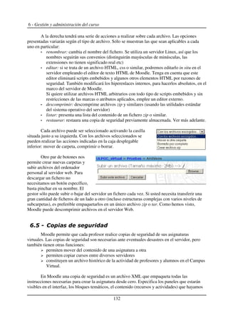 6 - Gestión y administración del curso
A la derecha tendrá una serie de acciones a realizar sobre cada archivo. Las opciones
presentadas variarán según el tipo de archivo. Sólo se muestran las que sean aplicables a cada
uno en particular:
renombrar: cambia el nombre del fichero. Se utiliza un servidor Linux, así que los
nombres seguirán sus convenios (distinguirán mayúsculas de minúsculas, las
extensiones no tienen significado real etc)
editar: si se trata de un archivo HTML, css o similar, podremos editarlo in situ en el
servidor empleando el editor de texto HTML de Moodle. Tenga en cuenta que este
editor eliminará scripts embebidos y algunos otros elementos HTML por razones de
seguridad. También modificará los hiperenlaces internos, para hacerlos absolutos, en el
marco del servidor de Moodle.
Si quiere utilizar archivos HTML arbitrarios con todo tipo de scripts embebidos y sin
restricciones de las marcas o atributos aplicados, emplee un editor externo.
descomprimir: descomprime archivos zip y similares (usando las utilidades estándar
del sistema operativo del servidor)
listar: presenta una lista del contenido de un fichero zip o similar.
restaurar: restaura una copia de seguridad previamente almacenada. Ver más adelante.
Cada archivo puede ser seleccionado activando la casilla
situada justo a su izquierda. Con los archivos seleccionados se
pueden realizar las acciones indicadas en la caja desplegable
inferior: mover de carpeta, comprimir o borrar.
Otro par de botones nos
permite crear nuevas carpetas y
subir archivos del ordenador
personal al servidor web. Para
descargar un fichero no
necesitamos un botón específico,
basta pinchar en su nombre. El
gestor sólo puede subir o bajar del servidor un fichero cada vez. Si usted necesita transferir una
gran cantidad de ficheros de un lado a otro (incluso estructuras complejas con varios niveles de
subcarpetas), es preferible empaquetarlos en un único archivo zip o tar. Como hemos visto,
Moodle puede descomprimir archivos en el servidor Web.
+$
Moodle permite que cada profesor realice copias de seguridad de sus asignaturas
virtuales. Las copias de seguridad son necesarias ante eventuales desastres en el servidor, pero
también tienen otras funciones:
permiten mover del contenido de una asignatura a otra
permiten copiar cursos entre diversos servidores
constituyen un archivo histórico de la actividad de profesores y alumnos en el Campus
Virtual.
En Moodle una copia de seguridad es un archivo XML que empaqueta todas las
instrucciones necesarias para crear la asignatura desde cero. Especifica los paneles que estarán
visibles en el interfaz, los bloques temáticos, el contenido (recursos y actividades) que hayamos
132
 