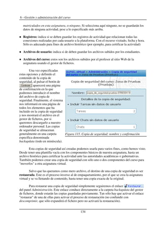 6 - Gestión y administración del curso
matriculados en esta asignatura, o ninguno. Si selecciona aquí ninguno, no se guardarán los
datos de ninguna actividad, pese a lo especificado más arriba.
Registros: indica si se deben guardar los registros de actividad que relacionan todas las
conexiones realizadas por cada usuario a la plataforma. Con el recurso visitado, fecha y hora.
Sólo es adecuado para fines de archivo histórico (por ejemplo, para certificar la actividad)
Archivos de usuario: indica si de deben guardar los archivos subidos por los estudiantes.
Archivos del curso: estos son los archivos subidos por el profesor al sitio Web de la
asignatura usando el gestor de ficheros.
Una vez especificadas
estas opciones y definido el
contenido de la copia de
seguridad, al pulsar el botón de
aparecerá una página
de confirmación en la que
podremos introducir el nombre
del archivo de copia de
seguridad. Finalmente, el sistema
nos informará en una página de
todos los elementos que ha
incluido en la copia de seguridad
y nos mostrará el archivo en el
gestor de ficheros, por si
queremos descargarlo a nuestro
ordenador personal. Las copias
de seguridad se almacenan
generalmente en una carpeta
específica denominada
backupdata (todo en minúscula).
Esta copias de seguridad así creadas podemos usarla para varios fines, como hemos visto.
Desde tener una plantilla vacía con los componentes básicos de nuestra asignatura, hasta un
archivo histórico para certificar la actividad ante las autoridades académicas o gubernativas.
También podemos crear una copia de seguridad con sólo uno o dos componentes del curso para
"moverlos" a otra asignatura virtual.
Salvo que las queramos como mero archivo, el destino de una copia de seguridad es ser
restaurada. Este es el proceso inverso al de empaquetamiento, por el que se crea la asignatura
virtual y se va llenando de contenido, hasta tener una copia exacta de la original.
Para restaurar una copia de seguridad simplemente seguiremos el enlace
del panel Administración. Este enlace conduce directamente a la carpeta backupdata del gestor
de ficheros, donde estarán las copias guardadas previamente. Tan sólo hay que activar el enlace
"restaurar" de una de ellas para activar el proceso de restauración (no confundir con
descomprimir, que sólo expandirá el fichero pero no activará la restauración).
134
Figura 115. Copia de seguridad: nombre y confirmación
 