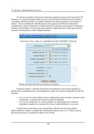 6 - Gestión y administración del curso
El sistema nos pedirá confirmación (si/no) para empezar el proceso de restauración. No
obstante, no se realizará ningún cambio real en el servidor hasta el final del proceso. Puede ir
avanzando y abortar el proceso en cualquier momento sin temor de quedar con un sistema "a
medias". Tras la confirmación, Moodle presenta una página de información indicando el
contenido de la copia de seguridad y a continuación, tras continuar, nos presenta un formulario
simétrico al de la Figura 114 para especificar aquellos componentes de la copia que queremos
restaurar (no tienen que ser todos obligatoriamente).
El primer campo es específico del proceso de restauración. Este campo especifica el
destino de los componentes que se desempaqueten a partir de la copia de seguridad. Existen dos
opciones:
curso actual, borrando: Primero borra completamente todos los datos existentes sobre
la asignatura, a continuación restaura la copia de seguridad.
curso actual, añadiendo: no se borra primero, los componentes de la copia de
seguridad se añaden a los existentes en el curso (sobreescribiendo, en su caso).
Cuando todas las opciones se han especificado y Moodle está listo para realizar
efectivamente los cambios, se pedirá una confirmación expresa (¡otra vez! ). Ahora si que la
decisión será ejecutiva y producirá cambios en el sistema.
135
Figura 116. Especificando los elementos a restaurar
 