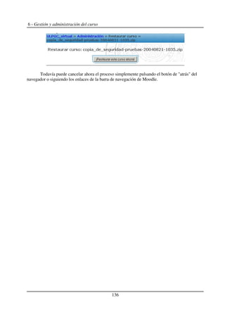 6 - Gestión y administración del curso
Todavía puede cancelar ahora el proceso simplemente pulsando el botón de "atrás" del
navegador o siguiendo los enlaces de la barra de navegación de Moodle.
136
 