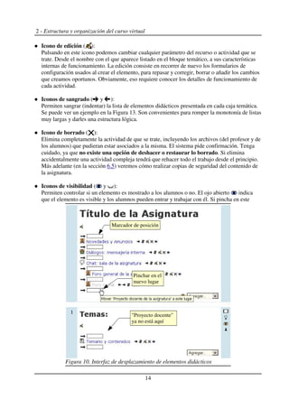 2 - Estructura y organización del curso virtual
Icono de edición ( ):
Pulsando en este icono podemos cambiar cualquier parámetro del recurso o actividad que se
trate. Desde el nombre con el que aparece listado en el bloque temático, a sus características
internas de funcionamiento. La edición consiste en recorrer de nuevo los formularios de
configuración usados al crear el elemento, para repasar y corregir, borrar o añadir los cambios
que creamos oportunos. Obviamente, eso requiere conocer los detalles de funcionamiento de
cada actividad.
Iconos de sangrado ( y ):
Permiten sangrar (indentar) la lista de elementos didácticos presentada en cada caja temática.
Se puede ver un ejemplo en la Figura 13. Son convenientes para romper la monotonía de listas
muy largas y darles una estructura lógica.
Icono de borrado ( ):
Elimina completamente la actividad de que se trate, incluyendo los archivos (del profesor y de
los alumnos) que pudieran estar asociados a la misma. El sistema pide confirmación. Tenga
cuidado, ya que no existe una opción de deshacer o restaurar lo borrado. Si elimina
accidentalmente una actividad compleja tendrá que rehacer todo el trabajo desde el principio.
Más adelante (en la sección 6.5) veremos cómo realizar copias de seguridad del contenido de
la asignatura.
Iconos de visibilidad ( y ):
Permiten controlar si un elemento es mostrado a los alumnos o no. El ojo abierto indica
que el elemento es visible y los alumnos pueden entrar y trabajar con él. Si pincha en este
14
Figura 10. Interfaz de desplazamiento de elementos didácticos
Marcador de posición
Pinchar en el
nuevo lugar
"Proyecto docente"
ya no está aquí
 