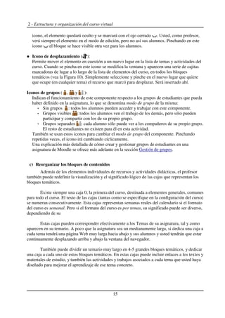 2 - Estructura y organización del curso virtual
icono, el elemento quedará oculto y se marcará con el ojo cerrado . Usted, como profesor,
verá siempre el elemento en el modo de edición, pero no así sus alumnos. Pinchando en este
icono el bloque se hace visible otra vez para los alumnos.
Icono de desplazamiento ( ):
Permite mover el elemento en cuestión a un nuevo lugar en la lista de temas y actividades del
curso. Cuando se pincha en este icono se modifica la ventana y aparecen una serie de cajitas
marcadoras de lugar a lo largo de la lista de elementos del curso, en todos los bloques
temáticos (vea la Figura 10). Simplemente seleccione y pinche en el nuevo lugar que quiere
que ocupe (en cualquier tema) el recurso que marcó para desplazar. Será insertado ahí.
Iconos de grupos ( , y ):
Indican el funcionamiento de este componente respecto a los grupos de estudiantes que pueda
haber definido en la asignatura, lo que se denomina modo de grupo de la misma:
Sin grupos : todos los alumnos pueden acceder y trabajar con este componente.
Grupos visibles : todos los alumnos ven el trabajo de los demás, pero sólo pueden
participar y compartir con los de su propio grupo.
Grupos separados : cada alumno sólo puede ver a los compañeros de su propio grupo.
El resto de estudiantes no existen para él en esta actividad.
También se usan estos iconos para cambiar el modo de grupo del componente. Pinchando
repetidas veces, el icono irá cambiando cíclicamente.
Una explicación más detallada de cómo crear y gestionar grupos de estudiantes en una
asignatura de Moodle se ofrece más adelante en la sección Gestión de grupos.
c) Reorganizar los bloques de contenidos
Además de los elementos individuales de recursos y actividades didácticas, el profesor
también puede redefinir la visualización y el significado lógico de las cajas que representan los
bloques temáticos.
Existe siempre una caja 0, la primera del curso, destinada a elementos generales, comunes
para todo el curso. El resto de las cajas (tantas como se especifique en la configuración del curso)
se numeran consecutivamente. Esta cajas representan semanas reales del calendario si el formato
del curso es semanal. Pero si el formato del curso es por temas, su significado puede ser diverso,
dependiendo de su
Estas cajas pueden corresponder efectivamente a los Temas de su asignatura, tal y como
aparecen en su temario. A poco que la asignatura sea un medianamente larga, si dedica una caja a
cada tema tendrá una página Web muy larga hacia abajo y sus alumnos y usted tendrán que estar
continuamente desplazando arriba y abajo la ventana del navegador.
También puede dividir un temario muy largo en 4-5 grandes bloques temáticos, y dedicar
una caja a cada uno de estos bloques temáticos. En estas cajas puede incluir enlaces a los textos y
materiales de estudio, y también las actividades y trabajos asociados a cada tema que usted haya
diseñado para mejorar el aprendizaje de ese tema concreto.
15
 