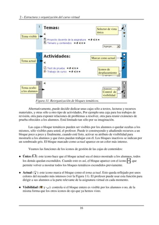 2 - Estructura y organización del curso virtual
Alternativamente, puede decidir dedicar unas cajas sólo a textos, lecturas y recursos
materiales, y otras sólo a otro tipo de actividades, Por ejemplo una caja para loa trabajos de
revisión, otra para exponer relaciones de problemas a resolver, otra para reunir exámenes de
prueba ofrecidos a los alumnos. Está limitado tan sólo por su imaginación.
Las cajas o bloque temáticos pueden ser visibles por los alumnos o quedar ocultas a los
mismos, sólo visibles para usted, el profesor. Puede ir construyendo y añadiendo recursos a un
bloque poco a poco y finalmente, cuando esté listo, activar su atributo de visibilidad para
mostrarlo a los alumnos y que éstos puedan trabajar con él. Los bloques inactivos se indican por
un sombreado gris. El bloque marcado como actual aparece en un color más intenso.
Veamos las funciones de los iconos de gestión de las cajas de contenidos:
Único ( ): este icono hace que el bloque actual sea el único mostrado a los alumnos, todos
los demás quedan escondidos. Cuando esto es así, el bloque aparece con el icono , que
permite volver a mostrar todos los bloques temáticos escondidos previamente.
Actual ( ): este icono marca el bloque como el tema actual. Esto queda reflejado por unos
colores del recuadro más intensos (ver la Figura 11). El profesor puede usar esta función para
dirigir a sus alumnos a la parte relevante de la asignatura virtual en cada momento.
Visibilidad ( y ): controla si el bloque entero es visible por los alumnos o no, de la
misma forma que los otros iconos de ojo que ya hemos visto.
16
Figura 11. Reorganización de bloques temáticos.
Tema visible
Tema actual
Iconos de
desplazamiento
Marcar como actual
Selector de vista
única
Tema oculto
a los alumnos Control de
visibilidad
 