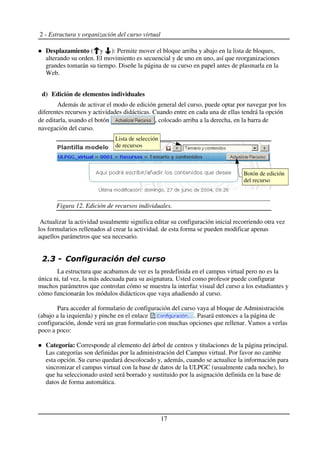 2 - Estructura y organización del curso virtual
Desplazamiento ( y ): Permite mover el bloque arriba y abajo en la lista de bloques,
alterando su orden. El movimiento es secuencial y de uno en uno, así que reorganizaciones
grandes tomarán su tiempo. Diseñe la página de su curso en papel antes de plasmarla en la
Web.
d) Edición de elementos individuales
Además de activar el modo de edición general del curso, puede optar por navegar por los
diferentes recursos y actividades didácticas. Cuando entre en cada una de ellas tendrá la opción
de editarla, usando el botón , colocado arriba a la derecha, en la barra de
navegación del curso.
Actualizar la actividad usualmente significa editar su configuración inicial recorriendo otra vez
los formularios rellenados al crear la actividad. de esta forma se pueden modificar apenas
aquellos parámetros que sea necesario.
La estructura que acabamos de ver es la predefinida en el campus virtual pero no es la
única ni, tal vez, la más adecuada para su asignatura. Usted como profesor puede configurar
muchos parámetros que controlan cómo se muestra la interfaz visual del curso a los estudiantes y
cómo funcionarán los módulos didácticos que vaya añadiendo al curso.
Para acceder al formulario de configuración del curso vaya al bloque de Administración
(abajo a la izquierda) y pinche en el enlace . Pasará entonces a la página de
configuración, donde verá un gran formulario con muchas opciones que rellenar. Vamos a verlas
poco a poco:
Categoría: Corresponde al elemento del árbol de centros y titulaciones de la página principal.
Las categorías son definidas por la administración del Campus virtual. Por favor no cambie
esta opción. Su curso quedará descolocado y, además, cuando se actualice la información para
sincronizar el campus virtual con la base de datos de la ULPGC (usualmente cada noche), lo
que ha seleccionado usted será borrado y sustituido por la asignación definida en la base de
datos de forma automática.
17
Figura 12. Edición de recursos individuales.
Botón de edición
del recurso
Lista de selección
de recursos
 