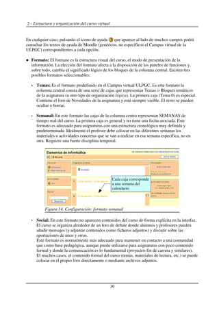 2 - Estructura y organización del curso virtual
En cualquier caso, pulsando el icono de ayuda que aparece al lado de muchos campos podrá
consultar los textos de ayuda de Moodle (genéricos, no específicos el Campus virtual de la
ULPGC) correspondientes a cada opción.
Formato: El formato es la estructura visual del curso, el modo de presentación de la
información. La elección del formato afecta a la disposición de los paneles de funciones y,
sobre todo, cambia el significado lógico de los bloques de la columna central. Existen tres
posibles formatos seleccionables:
Temas: Es el formato predefinido en el Campus virtual ULPGC. Es este formato la
columna central consta de una serie de cajas que representan Temas o Bloques temáticos
de la asignatura (u otro tipo de organización lógica). La primera caja (Tema 0) es especial.
Contiene el foro de Novedades de la asignatura y está siempre visible. El resto se pueden
ocultar o borrar.
Semanal: En este formato las cajas de la columna centra representan SEMANAS de
tiempo real del curso. La primera caja es general y no tiene una fecha asociada. Este
formato es adecuado para asignaturas con una estructura cronológica muy definida y
predeterminada. Idealmente el profesor debe colocar en las diferentes semanas los
materiales o actividades concretas que se van a realizar en esa semana específica, no en
otra. Requiere una fuerte disciplina temporal.
Social: En este formato no aparecen contenidos del curso de forma explícita en la interfaz.
El curso se organiza alrededor de un foro de debate donde alumnos y profesores pueden
añadir mensajes (y adjuntar contenidos como ficheros adjuntos) y discutir sobre las
aportaciones de unos y otros.
Este formato es normalmente más adecuado para mantener en contacto a una comunidad
que como base pedagógica, aunque puede utilizarse para asignaturas con poco contenido
formal y donde la comunicación es lo fundamental (proyectos fin de carrera y similares).
El muchos casos, el contenido formal del curso (temas, materiales de lectura, etc.) se puede
colocar en el propio foro directamente o mediante archivos adjuntos.
19
Figura 14. Configuración: formato semanal
Cada caja corresponde
a una semana del
calendario
 