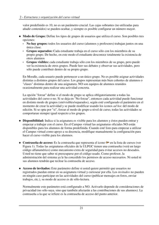 2 - Estructura y organización del curso virtual
valor predefinido es 10, no es un parámetro crucial. Las cajas sobrantes (no utilizadas para
añadir contenidos) se pueden ocultar, y siempre es posible configurar un número mayor.
Modo de Grupo: Define los tipos de grupos de usuarios que utiliza el curso. Son posibles tres
opciones:
No hay grupos: todos los usuarios del curso (alumnos y profesores) trabajan juntos en una
única clase.
Grupos separados: Cada estudiante trabaja en el curso sólo con los miembros de su
propio grupo. De hecho, en este modo el estudiante desconoce totalmente la existencia de
otros alumnos
Grupos visibles: cada estudiante trabaja sólo con los miembros de su grupo, pero puede
ver la existencia de otros grupos. Puede leer sus debates y observar sus actividades, pero
sólo puede contribuir dentro de su propio grupo.
En Moodle, cada usuario puede pertenecer a un único grupo. No es posible asignar actividades
distintas a distintos grupos del curso. Los grupos representan más bien cohortes de alumnos o
"clases" distintas dentro de una asignatura. NO son equipos de alumnos reunidos
ocasionalmente para realizar una actividad concreta.
La opción "forzar" define si el modo de grupo se aplica obligatoriamente a todas las
actividades del curso o no. Si se deja en "No forzar", entonces cada actividad puede funcionar
en distinto modo de grupos (sin/visibles/separados), según esté configurado el parámetro en el
momento de crear la actividad y se puede modificar usando los iconos ad hoc del modo de
edición. Si se opta por "si", forzar el modo de grupo a nivel de curso, todas las actividades se
comportaran siempre igual respecto a los grupos.
Disponibilidad: Indica si la asignatura es visible para los alumnos y éstos pueden entrar y
empezar a trabajar con el curso. En el Campus virtual las asignaturas oficiales NO están
disponibles para los alumnos de forma predefinida. Cuando esté listo para empezar a utilizar
el Campus virtual como apoyo a su docencia, modifique manualmente la configuración para
hacer el curso visible para los alumnos.
Contraseña de acceso: Es la contraseña que representa el icono en la lista de cursos (ver
Figura 1). Todas las asignaturas oficiales de la ULPGC tienen una contraseña (verá un largo
código alfanumérico) como mecanismo extra de seguridad para evitar accesos no deseados.
Usted no tiene que saber ni preocuparse por el código usado. Como profesor, la
administración del sistema ya le ha concedido los permisos de acceso necesarios. Ni usted ni
sus alumnos tendrán que teclear la contraseña de acceso.
Acceso de invitados: Este parámetro define si usted quiere permitir que usuarios no
registrados puedan entrar en su asignatura virtual y curiosear por ella. Los invitados no pueden
en ningún caso participar en las actividades del curso (publicar mensajes en foros, enviar
trabajos, etc.), su modo de acceso es de sólo-lectura.
Normalmente este parámetro está configurado a NO. Activarlo depende de consideraciones de
privacidad (no sólo suya, sino que también afectarán a las contribuciones de sus alumnos). La
contraseña a la que se refiere es la contraseña de acceso del punto anterior.
21
 