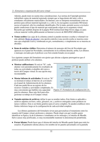 2 - Estructura y organización del curso virtual
Además, puede tener en cuenta otras consideraciones. Las normas de Copyright permiten
redistribuir copias de material registrado siempre que se haga dentro del aula y sólo a
estudiantes oficialmente matriculados. En Internet, esto se interpreta normalmente como un
permiso para utilizar material registrado si, y sólo si, los navegantes ocasionales NO tienen
acceso al material, sólo los estudiante identificados. Por lo tanto, permitir acceso a invitados
puede condicionar el tipo de material que usted puede colgar en su asignatura virtual.
Recuerde que también dispone de la página Web institucional (http://www.ulpgc.es) para
colocar material visible públicamente en Internet (a través de MiULPGC>MiGestión).
Temas ocultos: Las cajas de la columna central se pueden mostrar u ocultar a voluntad (ver
más adelante Modo de edición). esta opción controla si una sección oculta se muestra como
una caja colapsada (vacía y sombreada en gris, normalmente), o simplemente no se muestra en
absoluto.
Items de noticias visibles: Determina el número de mensajes del foro de Novedades que
aparecen en el panel de Novedades, normalmente en la columna derecha, arriba. Los últimos
n mensajes enviados por el profesor a ese foro estarán listados en ese panel.
Los siguiente campos del formulario son ajustes que afectan a algunas prerrogativas que el
profesor puede atribuir a los alumnos.
Mostrar calificaciones: Si está en "Si", cada
alumno verá automáticamente los resultados de
todas sus actividades evaluables del curso a
través del Campus virtual. Es una opción muy
recomendable.
Mostar informe de actividades: Si está en "Si"
se mostrará el enlace al Informe de actividades
en el panel de Administración de los alumnos.
Cada uno podrá llevar un registro de los
recursos visitados y actividades completadas. Es
muy conveniente que habilite esta capacidad
para los alumnos. Hace más fácil para ellos
gestionar su trabajo en el Campus virtual.
Tamaño máximo de archivos: define lo que su nombre indica. Este límite es aplicable a
archivos adjuntos en foros, wikis, glosarios, etc. y archivos entregados como producto en
tareas o talleres. Este es un límite genérico para el curso completo. Se pueden establecer otros
límites inferiores luego en la configuración de cada actividad completa.
Los últimos parámetros del formulario sirven para personalizar el tratamiento entre los
usuarios del Campus virtual, profesores y alumnos. Puede elegir con qué vocablo quiere
identificar su figura y la de la alumnos o estudiantes en los mensajes y el interfaz de Moodle.
Salvo causas muy justificadas, es muy recomendable mantener la denominación predefinida.
Forzar idioma: Puede hacer que el idioma del interfaz de Moodle quede fijado para todo lso
usuarios. El parámetro idioma afecta a los nombre de los paneles presentados en la pantalla
22
Figura 17. Formulario de configuración (3).
 