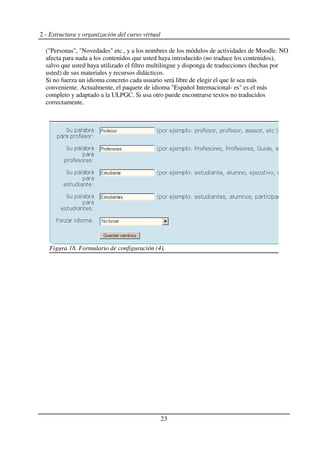 2 - Estructura y organización del curso virtual
("Personas", "Novedades" etc., y a los nombres de los módulos de actividades de Moodle. NO
afecta para nada a los contenidos que usted haya introducido (no traduce los contenidos),
salvo que usted haya utilizado el filtro multilingue y disponga de traducciones (hechas por
usted) de sus materiales y recursos didácticos.
Si no fuerza un idioma concreto cada usuario será libre de elegir el que le sea más
conveniente. Actualmente, el paquete de idioma "Español Internacional- es" es el más
completo y adaptado a la ULPGC. Si usa otro puede encontrarse textos no traducidos
correctamente.
23
Figura 18. Formulario de configuración (4).
 