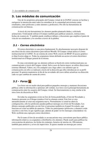 3 - Los módulos de comunicación
Uno de los propósitos principales del Campus virtual de la ULPGC consiste en facilitar y
enriquecer la interacción entre todos los miembros de la comunidad universitaria (entre
estudiantes, entre profesores y entre alumnos y profesores). Por ello las herramientas de
comunicación son básicas.
A través de esta herramientas los alumnos pueden plantearle dudas y solicitarle
aclaraciones. Usted puede utilizar el Campus también para publicar anuncios, instrucciones,
fechas de examen etc. Y también puede establecer debates y discusiones que amplíen el punto de
vista de sus estudiantes y les enseñen a través de la palabra.
El correo electrónico es una pieza fundamental. Es absolutamente necesario disponer de
una dirección de correo electrónico para utilizar Moodle. El Campus virtual utiliza el correo
institucional de la ULPGC. Es un sistema de correo Web a través de IMAP. El acceso genérico
es http://correo.ulpgc.es. Todas las asignaturas tienen definido un acceso al correo electrónico
institucional en el bloque general de la misma.
Es muy conveniente que sus alumnos utilicen su buzón de correo institucional para sus
comunicaciones a través del Campus virtual. Salvo casos de fuerza mayor, no utilice direcciones
externas (Hotmail, Yahoo, etc). En cualquier caso, haga saber a sus alumnos que su
comunicación con ellos se realizará a través de la dirección que ellos introduzcan en su perfil
personal. Si quieren mantenerse al día de las novedades del curso deben actualizar esa dirección
cada vez que cambien de cuenta de correo.
Los foros son un medio ideal para publicar pequeños mensajes y mantener discusiones
públicas sobre la información u opiniones allí vertidas. Los foros son la principal herramienta de
comunicación entre los usuarios del Campus virtual. Su funcionamiento es muy similar al de
otros foros de discusión en Web.
En todas las asignaturas existe un foro de forma predefinida, el foro de Novedades y
Anuncios presente en el bloque temático 0 de la columna central. Este foro se crea
automáticamente al crear una asignatura nueva. Normalmente (si usted no altera la
configuración), sólo los profesores pueden publicar mensajes en el foro de Novedades. Los
últimos mensajes publicados en este foro se presentan también en el panel Novedades, que
funciona así como un tablón de anuncios. Todos los participantes (profesores y alumnos) están
suscritos a este foro, lo que significa que, además de poder ver los mensajes conectándose vía
Web, recibirán una copia por correo electrónico.
Por lo tanto el foro de novedades es un mecanismo muy conveniente para hacer pública
información relativa a su asignatura y distribuirla a los alumnos. Puede usarlo para publicar las
convocatorias de prácticas, las fechas de exámenes, horarios de tutorías etc. Obviamente,
también para anuncios y avisos de imprevistos. Si quiere mandar un mensaje por correo
24
 