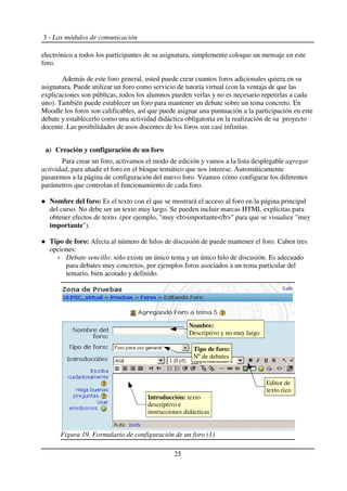 3 - Los módulos de comunicación
electrónico a todos los participantes de su asignatura, simplemente coloque un mensaje en este
foro.
Además de este foro general, usted puede crear cuantos foros adicionales quiera en su
asignatura. Puede utilizar un foro como servicio de tutoría virtual (con la ventaja de que las
explicaciones son públicas, todos los alumnos pueden verlas y no es necesario repetirlas a cada
uno). También puede establecer un foro para mantener un debate sobre un tema concreto. En
Moodle los foros son calificables, así que puede asignar una puntuación a la participación en este
debate y establecerlo como una actividad didáctica obligatoria en la realización de su proyecto
docente. Las posibilidades de usos docentes de los foros son casi infinitas.
a) Creación y configuración de un foro
Para crear un foro, activamos el modo de edición y vamos a la lista desplegable agregar
actividad, para añadir el foro en el bloque temático que nos interese. Automáticamente
pasaremos a la página de configuración del nuevo foro. Veamos cómo configurar los diferentes
parámetros que controlan el funcionamiento de cada foro.
Nombre del foro: Es el texto con el que se mostrará el acceso al foro en la página principal
del curso. No debe ser un texto muy largo. Se pueden incluir marcas HTML explícitas para
obtener efectos de texto. (por ejemplo, "muy <b>importante</b>" para que se visualice "muy
importante").
Tipo de foro: Afecta al número de hilos de discusión de puede mantener el foro. Caben tres
opciones:
Debate sencillo: sólo existe un único tema y un único hilo de discusión. Es adecuado
para debates muy concretos, por ejemplos foros asociados a un tema particular del
temario, bien acotado y definido.
25
Figura 19. Formulario de configuración de un foro (1)
Nombre:
Descriptivo y no muy largo
Tipo de foro:
Nº de debates
Introducción: texto
descriptivo e
instrucciones didácticas
Editor de
texto rico
 