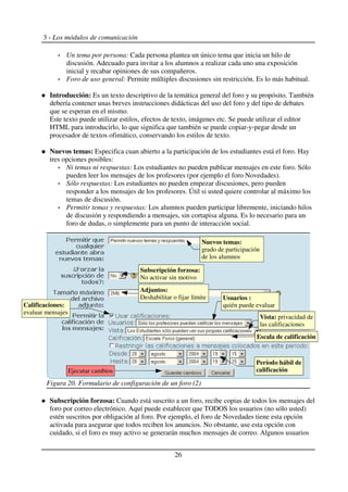 3 - Los módulos de comunicación
Un tema por persona: Cada persona plantea un único tema que inicia un hilo de
discusión. Adecuado para invitar a los alumnos a realizar cada uno una exposición
inicial y recabar opiniones de sus compañeros.
Foro de uso general: Permite múltiples discusiones sin restricción. Es lo más habitual.
Introducción: Es un texto descriptivo de la temática general del foro y su propósito. También
debería contener unas breves instrucciones didácticas del uso del foro y del tipo de debates
que se esperan en el mismo.
Este texto puede utilizar estilos, efectos de texto, imágenes etc. Se puede utilizar el editor
HTML para introducirlo, lo que significa que también se puede copiar-y-pegar desde un
procesador de textos ofimático, conservando los estilos de texto.
Nuevos temas: Especifica cuan abierto a la participación de los estudiantes está el foro. Hay
tres opciones posibles:
Ni temas ni respuestas: Los estudiantes no pueden publicar mensajes en este foro. Sólo
pueden leer los mensajes de los profesores (por ejemplo el foro Novedades).
Sólo respuestas: Los estudiantes no pueden empezar discusiones, pero pueden
responder a los mensajes de los profesores. Útil si usted quiere controlar al máximo los
temas de discusión.
Permitir temas y respuestas: Los alumnos pueden participar libremente, iniciando hilos
de discusión y respondiendo a mensajes, sin cortapisa alguna. Es lo necesario para un
foro de dudas, o simplemente para un punto de interacción social.
Subscripción forzosa: Cuando está suscrito a un foro, recibe copias de todos los mensajes del
foro por correo electrónico. Aquí puede establecer que TODOS los usuarios (no sólo usted)
estén suscritos por obligación al foro. Por ejemplo, el foro de Novedades tiene esta opción
activada para asegurar que todos reciben los anuncios. No obstante, use esta opción con
cuidado, si el foro es muy activo se generarán muchos mensajes de correo. Algunos usuarios
26
Figura 20. Formulario de configuración de un foro (2)
Ejecutar cambios
Período hábil de
calificación
Vista: privacidad de
las calificaciones
Escala de calificación
Calificaciones:
evaluar mensajes
Nuevos temas:
grado de participación
de los alumnos
Adjuntos:
Deshabilitar o fijar límite
Subscripción forzosa:
No activar sin motivo
Usuarios :
quién puede evaluar
 
