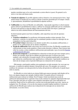 3 - Los módulos de comunicación
pueden considerar que se les está sometiendo a correo abusivo (spam). En general, no la
active si no tiene una buena razón.
Tamaño de adjuntos: Es posible adjuntar archivos binarios a los mensaje de los foros. Aquí
puede limitar el tamaño de esos archivos (desde el máximo permitido por el Campus virtual)
u, opcionalmente, deshabilitar la posibilidad de adjuntar archivos.
Calificación: Los foros de Moodle son calificables. Aquí puede especificar si efectivamente
quiere utilizar la posibilidad de evaluar y calificar los mensajes publicados por los estudiantes.
Si activa esta opción la carga de trabajo sobre el servidor Web será mayor y puede que
observe un cierto enlentecimiento del funcionamiento del foro.
Si efectivamente quiere usar foros evaluables, cabe especificar una serie de opciones
ulteriores:
Usuarios evaluadores: Los profesores obviamente pueden evaluar mensajes. Este
parámetro controla si se permite que los estudiantes puedan evaluar los mensajes de sus
compañeros (no hay autoevaluación).
Privacidad (vistas): determina si un alumno accede sólo a sus propias calificaciones, o
puede ver las calificaciones de los demás compañeros.
Escala de calificación: Debe seleccionar una escala de la lista. En Moodle se pueden usar
calificaciones en una escala numérica o bien escalas discretas o rúbricas. Para conocer más
sobre las escalas y cómo establecer calificaciones personalizadas vaya a la sección Gestión
y administración del curso.
Restricción temporal: La posibilidad de evaluación no tiene por qué estar siempre activa.
Puede, por ejemplo, dejar que los debates prosigan hasta que se alcanza una cierta
madurez, una conclusión o un punto muerto. En ese momento puede pedir a los alumnos
que valoren las contribuciones más significativas o influyentes. Aquí puede establecer un
intervalo de tiempo como el periodo hábil para la evaluación de los mensajes.
Obviamente, usted puede cambiar estos parámetros en todo momento, las veces que sea
necesario, si cambia de opinión durante el desarrollo del curso. Por ejemplo, no es preciso
establecer de antemano con toda precisión las fechas del periodo de calificación, lo puede hacer
sobre la marcha.
En Moodle no existe todavía un sistema fiable para marcar mensajes individuales de los
foros con alguna etiqueta (por ejemplo, leído/no leído). Se puede utilizar el sistema de
calificaciones para realizar ese trabajo. En el Campus virtual encontrará una escala de
calificación denominada Foros (general). Esta escala contiene los epígrafes Importante/ Revisar/
Visto, pensados más para ser usados como etiquetas marcadoras que como indicadores de
evaluación. Puede activar la calificación y asociar esta escala para poder usar estas marcas en
cualquier foro. No obstante, si lo usa de esta manera no podrá emplear también el sistema de
calificación de Moodle para realizar una evaluación de los mensajes de ese mismo foro
(obviamente, si en otros foros).
27
 