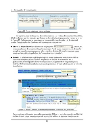 3 - Los módulos de comunicación
Si se pincha en el título de una discusión se accede a la ventana de visualización del hilo,
dónde podremos leer los mensajes que forman la discusión (las respuestas), tal y como se ve en
la Figura 23. Cada mensaje se presenta en un bloque gráfico que lo rodea y le da identidad
propia. En esta página, las funciones adicionales como profesor son:
Mover la discusión: Observará una lista desplegable, , al lado del
selector del modo de visualización de los mensajes. Puede usarla para mover esta discusión
completa, todos los mensajes de este hilo, a otro foro distinto. De esta forma usted puede
mantener la temática de cada foro sin "contaminaciones cruzadas".
Borrar: El profesor tiene el privilegio de poder borrar un mensaje particular del foro en
cualquier momento (incluso después del periodo de edición de 30 minutos tras la
publicación). Sólo se pueden borrar mensajes que NO hayan recibido ninguna respuesta
todavía. De lo contrario quedarían mensajes respondiendo al vacío y la discusión se volvería
ininteligible.
Se recomienda utilizar esta potestad con parquedad. El foro es un registro escrito, un historial
de la actividad, borrar mensajes equivale a reescribir la historia, algo que usualmente no
29
Figura 23. Foros: ventana de mensajes (elementos exclusivos del profesor)
Mover discusión
Revisar las
calificaciones
Mi calificación
de este mensaje
Borrar mensajes
Figura 22. Foros: gestionar subscripciones.
 