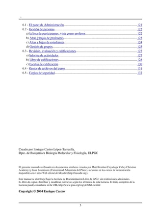 -
6.1 - El panel de Administración.............................................................................................121
6.2 - Gestión de personas........................................................................................................122
a) la lista de participantes: vista como profesor.................................................................122
b) Altas y bajas de profesores.............................................................................................123
c) Altas y bajas de estudiantes............................................................................................124
d) Gestión de grupos...........................................................................................................125
6.3 - Revisión, evaluación y calificaciones.............................................................................127
a) Informe de actividades...................................................................................................127
b) Libro de calificaciones...................................................................................................128
c) Escalas de calificación....................................................................................................130
6.4 - Gestor de archivos del curso...........................................................................................131
6.5 - Copias de seguridad........................................................................................................132
Creado por Enrique Castro López-Tarruella,
Dpto. de Bioquímica Biología Molecular y Fisiología, ULPGC
El presente manual está basado en documentos similares creados por Matt Riordan (Cuyahoga Valley Christian
Academy) y Juan Bournissen (Universidad Adventista del Plata ), así como en los cursos de demostración
disponibles en el sitio Web oficial de Moodle (http://moodle.org).
Este manual se distribuye bajo la licencia de Documentación Libre de GNU, sin restricciones adicionales.
Es libre de copiar, distribuir y modificar este texto según los términos de esta licencia. El texto completo de la
licencia puede consultarse en la URL http://www.gnu.org/copyleft/fdl.es.html
Copyright © 2004 Enrique Castro
3
 