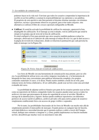 3 - Los módulos de comunicación
podemos hacer en la vida real. Conviene que todos los usuarios comprendan la importancia de
escribir en un foro público y asuman la responsabilidad por sus opiniones y sus palabras.
El propósito de esta opción es más bien permitir al docente eliminar mensajes con términos
injuriosos, racistas o gravemente ofensivos en general, para evitar males mayores. otra
alternativa es utilizar el filtro de censura opcional configurable en Moodle.
Calificar: Si usted ha activado la posibilidad de calificar los mensajes, aparecerá la lista
desplegable de calificación. Si el mensaje ya está evaluado, verá la calificación que usted le
otorgó en la propia caja de texto de la lista de calificación.
Si usted configuró el foro para permitir que otros usuarios también pudieran evaluar los
mensajes, observará en el cabecero de cada mensaje el enlace Revisar (n), que le dará acceso a
la página de revisión de evaluaciones, donde se relaciona la puntuación que cada persona ha
dado al mensaje (ver la Figura 24).
Los foros de Moodle son una herramienta de comunicación muy potente, pero no sólo
eso. La posibilidad de utilizar texto con estilos imágenes insertadas etc. y la herramienta de
búsqueda los hace muy convenientes para publicar información compleja y los propios
contenidos materiales el curso, si lo desea. Puede usarlos también a modo de un wiki, para
redactar textos de forma colaborativa. Al ser calificables, puede usar un foro como una actividad
evaluable del curso.
La posibilidad de adjuntar archivos binarios por parte de los usuarios permite usar un foro
como un repositorio de ficheros compartido (todos los usuarios pueden tener acceso a todos los
archivos) sin tener que preocuparse de temas de seguridad de acceso al servidor: Moodle se
encarga de la identificación y registro. Incluso puede establecer repositorios con diferentes
permisos de acceso (archivos públicos, archivos privados sólo para ciertos grupos de usuarios)
simplemente estableciendo foros con accesos de grupo visibles o separados.
Por lo tanto, las posibilidades funcionales de los foros de Moodle van mucho más allá de
simplemente permitir el intercambio de mensajes. Cuando piense en cualquier tipo de función,
actividad didáctica o necesidad docente que le gustaría realizar o cubrir a través del Campus
virtual, dedique unos minutos a imaginar si, y cómo, podría implementar esa función mediante
un foro. descubrirá que muchas veces no necesitará ir más allá.
30
Figura 24. Foros: lista de revisión de calificaciones
 