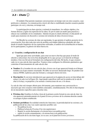 3 - Los módulos de comunicación
El módulo Chat permite mantener conversaciones en tiempo real con otros usuarios, sean
profesores o alumnos. La comunicación a través del chat es multibanda (muchos usuarios pueden
participar a la vez) y síncrona, en tiempo real.
La participación en chats ejercita y estimula la inmediatez, los reflejos rápidos y las
formas directas y ágiles de expresión de las ideas. Es por lo tanto un medio para practicar y
educar esas cualidades en los estudiantes. Además de para la charla informal, el chat puede ser
usado para reuniones de discusión o sesiones de tormenta de ideas (brainstorming).
En Moodle las sesiones de chat son registradas, lo que permite el análisis posterior de la
conversación. Esto abre toda otra serie de posibles actividades didácticas alrededor del chat.
desde el estudio lingüístico de las expresiones utilizadas, el análisis de la distribución en bandos
de los participantes, la génesis de ideas-fuerza etc.
a) Creación y configuración de un chat
Igual que para otras actividades, para crear un nuevo chat hay que pasar al modo de
edición y seleccionar chat en la lista desplegable de la caja agregar actividad de un bloque
temático. Esto nos llevará al formulario de configuración del chat. De hecho, lo que creamos
cada vez es una sala de chat específica. Veamos cómo configurar los diferentes parámetros que
controlan el funcionamiento de cada sala de chat.
Nombre: Es el nombre de esta sala de chat, el texto con el que aparecerá listada en el bloque
temático en el que estamos insertando. No debe ser un texto demasiado largo. Se pueden usar
marcas HTML explícitas para dar formato y conseguir efectos de texto.
Descripción: Es un texto introductorio que aparecerá en la página de acceso al chat debajo del
enlace a la sala (ver la Figura 26). Aquí puede especificar cuál será la temática de la sala de
chat (si la hay), su propósito y las normas e instrucciones de uso, si lo desea.
La sala de chat está siempre abierta pero obviamente, para mantener una conversación es
necesario que otros usuarios estén también conectados, simultáneamente. Por ello el chat dispone
de un mecanismo específico para concertar citas.
Próxima cita: Establece la fecha y hora de la primera sesión formal en esta sala de chat. La
cita aparecerá automáticamente en el panel Eventos próximos de la columna derecha cuando
se acerque el plazo establecido.
Sesiones periódicas: En realidad controla dos funciones, la periodicidad de las sesiones y la
publicación de las citas. Las cuatro opciones posibles son:
No publicar la cita
Publicar la hora de Proxima Cita (sin repeticiones)
Repetir la sesión diariamente a la misma hora (con publicación)
repetir la sesión semanalmente, a la misma hora (con publicación)
La publicación de la cita tiene lugar, en su caso, en el panel de Eventos próximos.
31
 