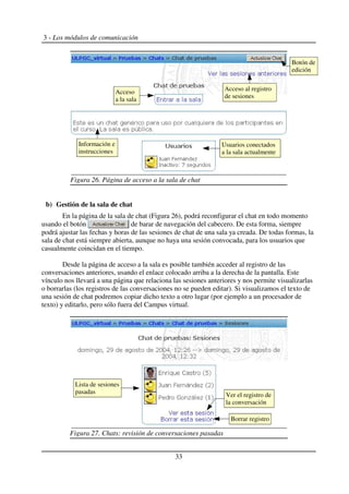 3 - Los módulos de comunicación
b) Gestión de la sala de chat
En la página de la sala de chat (Figura 26), podrá reconfigurar el chat en todo momento
usando el botón de barar de navegación del cabecero. De esta forma, siempre
podrá ajustar las fechas y horas de las sesiones de chat de una sala ya creada. De todas formas, la
sala de chat está siempre abierta, aunque no haya una sesión convocada, para los usuarios que
casualmente coincidan en el tiempo.
Desde la página de acceso a la sala es posible también acceder al registro de las
conversaciones anteriores, usando el enlace colocado arriba a la derecha de la pantalla. Este
vínculo nos llevará a una página que relaciona las sesiones anteriores y nos permite visualizarlas
o borrarlas (los registros de las conversaciones no se pueden editar). Si visualizamos el texto de
una sesión de chat podremos copiar dicho texto a otro lugar (por ejemplo a un procesador de
texto) y editarlo, pero sólo fuera del Campus virtual.
33
Figura 27. Chats: revisión de conversaciones pasadas
Figura 26. Página de acceso a la sala de chat
Botón de
edición
Acceso al registro
de sesiones
Usuarios conectados
a la sala actualmente
Acceso
a la sala
Información e
instrucciones
Ver el registro de
la conversación
Borrar registro
Lista de sesiones
pasadas
 