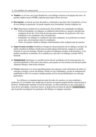 3 - Los módulos de comunicación
Nombre: es el texto con el que identificará a este diálogo concreto en la página del curso. Se
pueden emplear marcas HTML explícitas para lograr efectos de texto.
Descripción: se trata de un texto descriptivo e informativo que deje claro el propósito y el uso
de este diálogo en particular. Se puede empelar texto formateado, insertar imágenes etc.
Tipo: Determina el ámbito de la comunicación. Son posibles tres modalidades de diálogo:
Profesor-Estudiante: los diálogos se establecen entre profesor y alumno, iniciados por
cualquiera de los dos. En la lista de personas para contactar, los profesores sólo ven a
estudiantes y los estudiantes sólo ven profesores.
Estudiantes: los diálogos se establecen sólo entre estudiantes. Los profesores no tienen
acceso alas conversaciones entre los estudiantes.
Todos: Se pueden establecer diálogos indistintamente entre cualquier tipo de usuarios.
Supervivencia cerrados: Establece el tiempo de almacenamiento de los diálogos cerrados. Se
puede consultar un diálogo cerrado para recordar alguna información, aunque no se pueda
reiniciar el cruce de mensajes. Pasado este plazo los diálogos cerrados serán borrados y ya no
podrán consultarse en absoluto. Si se establece un valor de 0, los diálogos cerrados NO se
borrarán.
Multiplicidad: determina si es posible iniciar más de un diálogo con la misma persona. La
opción predefinida es NO, para evitar abusos, pero puede ser conveniente activarla para poder
mantener diálogos sobre temas distintos.
Correo: determina si se envía automáticamente una copia por correo electrónico de todos los
mensajes cruzados a través del diálogo. Puede ser muy redundantes, así que la configuración
predefinida es NO. Los usuarios siempre pueden activar esta posibilidad para sus mensajes
particulares.
Los Diálogos se manejan igual por parte de todos los usuarios, ya sean estudiante o
profesores. Es un módulo muy simple que no precisa ni requiere ningún interfaz especial para el
profesor. Simplemente mantiene la lista de mensajes. La única diferencia es que, como para el
resto de las actividades, el profesor tiene a su disposición un botón de edición ,
que le permite reconfigurar los parámetros del diálogo en cualquier momento.
35
 