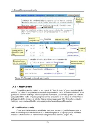 3 - Los módulos de comunicación
$ %
Este módulo permite establecer una especie de "libro de reservas" para cualquier tipo de
reunión, cita, clase o cualquier otro evento que tenga una fecha y hora. Usted establece una fecha
y marca un intervalo de franjas horarias que tiene disponibles. Los alumnos pueden ver las horas
que quedan libres e irlas ocupando progresivamente. El ejemplo de uso típico de este módulo es
en la gestión de los horarios de tutoría. De esta forma puede quedar libre de muchos contactos
(teléfono, correo etc) establecidos sólo para consultar la agenda y establecer citas.
a) creación de una reunión
Como hemos visto en otras actividades, para crear una nueva reunión hay que pasar al
modo de edición y seleccionar reunión en la lista desplegable de la caja agregar de un bloque
temático. Esto nos llevará al formulario de configuración de la misma (Figura 30).
36
Figura 29. Página de gestión de una reunión
Correo electrónico
Correo electrónico
Cambiar
la cita
Lista de alumnos
sin cita concertada
Establecer reunión
unilateralmente
Icono de
comprobación
Lista de sesiones
disponibles para
citas
Borrar franja libre
Nuevas franjas horarias
Botón de
edición
 