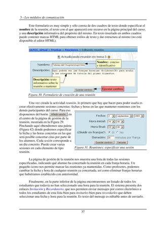 3 - Los módulos de comunicación
Este formulario es muy simple y sólo consta de dos cuadros de texto donde especificar el
nombre de la reunión, el texto con el que aparecerá este recurso en la página principal del curso,
y una descripción informativa del propósito del mismo. En texto insertado en ambos cuadros
puede contener marcas HTML para obtener estilos de texto y dar estructura al mismo (no está
disponible el editor HTML).
Una vez creada la actividad reunión, lo primero que hay que hacer para poder usarla es
crear efectivamente sesiones concretas: fechas y horas en las que mantener reuniones con los
demás participantes del curso. Para eso
disponemos del botón en
el centro de la página de gestión de la
reunión, mostrada en la Figura 29.
Pinchando aquí obtendremos una paleta
(Figura 42) donde podremos especificar
la fecha y las horas concretas en las que
será posible concertar citas por parte de
los alumnos. Ceda sesión corresponde a
un día concreto. Puede crear varias
sesiones en cada elemento de tipo
reunión.
La página de gestión de la reunión nos muestra una lista de todas las sesiones
especificadas, indicando qué alumno ha concertado la reunión en cada franja horaria. Un
pequeño icono nos permite marcar las reuniones ya mantenidas. Como profesores, podemos
cambiar la fecha y hora de cualquier reunión ya concertada, así como eliminar franjas horarias
que hubiéramos establecido con anterioridad.
Finalmente, en la parte inferior de la página encontraremos un listado de todos los
estudiantes que todavía no han seleccionado una hora para la reunión. El sistema presenta dos
enlaces Invitación y Recordatorio, que nos permiten enviar mensajes por correo electrónico a
todos los estudiantes de esta lista bien para invitarles bien para recordarles que deben
seleccionar una fecha y hora para la reunión. Es texto del mensaje es editable antes de enviarlo.
37
Figura 30. Formulario de creación de una reunión
Nombre: conciso
e identificativo
Ejecutar cambios
Descripción: texto
informativo sobre la
reunión a mantener
Figura 31. Reuniones: especificar una sesión
 