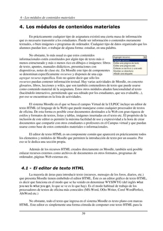 4 - Los módulos de contenidos materiales
En prácticamente cualquier tipo de asignatura existirá una cierta masa de información
que es necesario transmitir a los estudiantes. Puede ser información o contenidos meramente
textuales, o bien imágenes o programas de ordenador. Cualquier tipo de datos organizado que los
alumnos puedan leer, o trabajar de alguna forma: estudiar, en una palabra.
No obstante, lo más usual es que estos contenidos
informacionales estén constituidos por algún tipo de texto más o
menos estructurado y más o menos rico en dibujos e imágenes: libros
de texto, apuntes, manuales didácticos, presentaciones con
diapositivas, notas de clase etc. En Moodle este tipo de componentes
se denominan específicamente recursos y disponen de una caja
agregar recurso específica. Esto no quiere decir que sólo los
recursos puedan contener información textual. Hay varias actividades de Moodle, en concreto
glosarios, libros, lecciones y wikis, que son también contenedores de texto que puede usarse
como contenido material de la asignatura. Estos otros módulos añaden funcionalidad al texto
(haciéndolo interactivo, permitiendo que sea editado por los estudiantes, que sea evaluable...),
por eso se encuentran en la lista de actividades.
El sistema Moodle en el que se basa el campus Virtual de la ULPGC incluye un editor de
texto HTML (el lenguaje de la Web) que puede manejarse como cualquier procesador de textos
de oficina. De esta forma es posible crear documentos destinados a la Web con gran riqueza de
estilos y formatos de textos, listas y tablas, imágenes insertadas en el texto etc. El propósito de la
inclusión de este editor es permitir la máxima facilidad de uso y expresividad a la hora de crear
documentos que compartir con otros estudiantes o profesores en el Campus virtual y que puedan
usarse como base de estos contenidos materiales o informacionales.
El editor de texto HTML es un componente común que aparecerá en prácticamente todos
los elementos y módulos de Moodle que permiten la introducción de texto por un usuario. Por
eso se le dedica una sección propia.
Además de los recursos HTML creados directamente en Moodle, también será posible
enlazar recursos externos como archivos de documentos en otros formatos, programas de
ordenador, páginas Web externas etc.
! & '(
La mayoría de áreas para introducir texto (recursos, mensajes de los foros, diarios, etc.)
que presenta Moodle tienen embebido el editor HTML. Éste es un editor gráfico de texto HTML,
es decir que funciona en el modo que se ha venido en denominar WYSIWYG (del inglés what
you see is what you get, lo que se ve es lo que hay). Es el modo habitual de trabajo de los
procesadores de textos de oficina más conocidos (MS-Word, OOo-Writer, Corel WordPerfect,
AbiWord etc.)
No obstante, todo el texto que ingresa en el sistema Moodle es texto plano con marcas
HTML. Este editor es simplemente una forma cómoda de componer este texto HTML para la
39
 