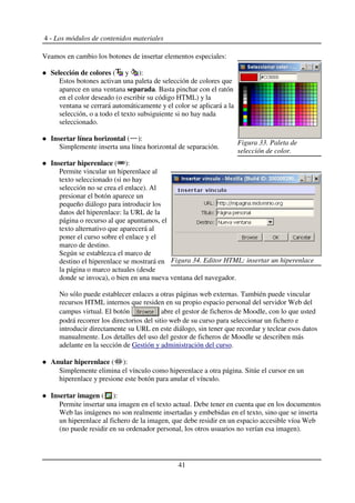 4 - Los módulos de contenidos materiales
Veamos en cambio los botones de insertar elementos especiales:
Selección de colores ( y ):
Estos botones activan una paleta de selección de colores que
aparece en una ventana separada. Basta pinchar con el ratón
en el color deseado (o escribir su código HTML) y la
ventana se cerrará automáticamente y el color se aplicará a la
selección, o a todo el texto subsiguiente si no hay nada
seleccionado.
Insertar línea horizontal ( ):
Simplemente inserta una línea horizontal de separación.
Insertar hiperenlace ( ):
Permite vincular un hiperenlace al
texto seleccionado (si no hay
selección no se crea el enlace). Al
presionar el botón aparece un
pequeño diálogo para introducir los
datos del hiperenlace: la URL de la
página o recurso al que apuntamos, el
texto alternativo que aparecerá al
poner el curso sobre el enlace y el
marco de destino.
Según se establezca el marco de
destino el hiperenlace se mostrará en
la página o marco actuales (desde
donde se invoca), o bien en una nueva ventana del navegador.
No sólo puede establecer enlaces a otras páginas web externas. También puede vincular
recursos HTML internos que residen en su propio espacio personal del servidor Web del
campus virtual. El botón abre el gestor de ficheros de Moodle, con lo que usted
podrá recorrer los directorios del sitio web de su curso para seleccionar un fichero e
introducir directamente su URL en este diálogo, sin tener que recordar y teclear esos datos
manualmente. Los detalles del uso del gestor de ficheros de Moodle se describen más
adelante en la sección de Gestión y administración del curso.
Anular hiperenlace ( ):
Simplemente elimina el vínculo como hiperenlace a otra página. Sitúe el cursor en un
hiperenlace y presione este botón para anular el vínculo.
Insertar imagen ( ):
Permite insertar una imagen en el texto actual. Debe tener en cuenta que en los documentos
Web las imágenes no son realmente insertadas y embebidas en el texto, sino que se inserta
un hiperenlace al fichero de la imagen, que debe residir en un espacio accesible víoa Web
(no puede residir en su ordenador personal, los otros usuarios no verían esa imagen).
41
Figura 33. Paleta de
selección de color.
Figura 34. Editor HTML: insertar un hiperenlace
 