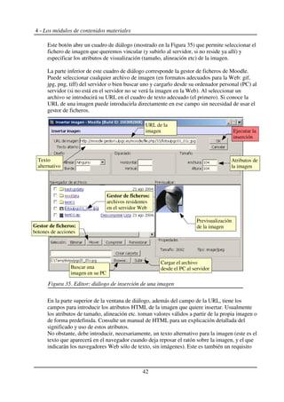 4 - Los módulos de contenidos materiales
Este botón abre un cuadro de diálogo (mostrado en la Figura 35) que permite seleccionar el
fichero de imagen que queremos vincular (y subirlo al servidor, si no reside ya allí) y
especificar los atributos de visualización (tamaño, alineación etc) de la imagen.
La parte inferior de este cuadro de diálogo corresponde la gestor de ficheros de Moodle.
Puede seleccionar cualquier archivo de imagen (en formatos adecuados para la Web: gif,
jpg, png, tiff) del servidor o bien buscar uno y cargarlo desde su ordenador personal (PC) al
servidor (si no está en el servidor no se verá la imagen en la Web). Al seleccionar un
archivo se introducirá su URL en el cuadro de texto adecuado (el primero). Si conoce la
URL de una imagen puede introducirla directamente en ese campo sin necesidad de usar el
gestor de ficheros.
En la parte superior de la ventana de diálogo, además del campo de la URL, tiene los
campos para introducir los atributos HTML de la imagen que quiere insertar. Usualmente
los atributos de tamaño, alineación etc. toman valores válidos a partir de la propia imagen o
de forma predefinida. Consulte un manual de HTML para un explicación detallada del
significado y uso de estos atributos.
No obstante, debe introducir, necesariamente, un texto alternativo para la imagen (este es el
texto que aparecerá en el navegador cuando deja reposar el ratón sobre la imagen, y el que
indicarán los navegadores Web sólo de texto, sin imágenes). Este es también un requisito
42
Figura 35. Editor: diálogo de inserción de una imagen
Gestor de ficheros:
archivos residentes
en el servidor Web
Texto
alternativo
Ejecutar la
inserción
Cargar el archivo
desde el PC al servidor
Previsualización
de la imagen
Gestor de ficheros:
botones de acciones
Buscar una
imagen en su PC
URL de la
imagen
Atributos de
la imagen
 