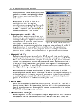 4 - Los módulos de contenidos materiales
muy recomendable usarlos con liberalidad en los
mensajes a foros y el correo electrónico. Desde
luego, no tienen la misma aplicabilidad en un
texto formal.
Puede escribir las formas textuales de los
emoticonos y el editor las convertirá
automáticamente en un pequeño gráfico cuando
se visualice el texto en Moodle. Por ejemplo si
escribe ":-)" aparecerá luego el icono. (en el
editor seguirá viendo la forma textual)
Insertar caracteres especiales ( ):
Este botón hace aparecer en una paleta el juego
de caracteres que esté usando en ese momento en
su navegador. La paleta le permite seleccionar e
insertar un carácter cualquiera. Tenga cuidado
con el uso de estos caracteres, no está
garantizado que otros usuarios vena el mismo carácter que usted en el texto. Si cambia el
juego de caracteres de su navegador lo comprobará. La forma más segura de añadir
símbolos no estándar (como las letras griegas) es recurrir a los códigos denominados
entidades HTML. De nuevo, consulte un manual HTML para recabar más información.
Limpiar HTML ( ):
La función de este botón es recorrer el código HTML generado por el texto introducido,
corregir pequeños problemas e inconsistencias y comprobar que respeta el estándar W3C.
El uso más común de este botón es corregir el texto después de pegar grandes fragmentos
de texto (con varios párrafos) desde el portapapeles de Windows (típicamente desde MS-
Word, de ahí el icono). Comprobará que Windows añade líneas extra entre los párrafos
(además de otros códigos no tan visibles). Presionando este botón esos pequeños defectos
del código serán corregidos y desparecerán.
Esto último puede ocasionarle molestias de vez en cuando. En ocasiones un texto se
visualiza bien en la pantalla, pero su estructura HTML subyaciente puede ser defectuosa. Si
aplica esta función correctora a ese texto puede ocurrir que se pierdan formatos aplicados
al texto (negrillas, cursiva etc.). Esto sólo ocurrirá con texto con formatos importados o
pegados de otras fuentes, no con formatos creados por el editor.
marcas HTML ( ):
Como ya se ha mencionado, este editor simplemente genera código HTML. Puede usar el
icono de marcas HTML, , para visualizar el código HTML y editarlo manualmente (la
barra de herramientas quedará desactivada). En cualquier momento podrá volver al editor
WYSIWYG volviendo a presionar este botón.
Maximización del editor ( ):
Este botón permite activar el editor a pantalla completa. Se generará una nueva ventana del
navegador que contiene únicamente el editor HTML. De esta forma podrá trabajar más
44
Figura 38. Editor: lista de emoticonos
 